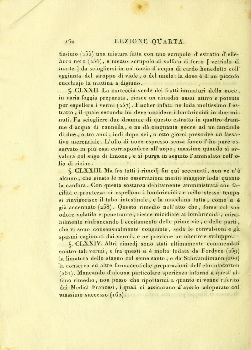 tissimo (2 55) una mistura fatta con uno scrupolo d’estratto d’ elle- boro nero (256), e mezzo scrupolo di solfato di ferro [ vetriolo di marie ] da sciogliersi in un’ ancia d’ acqua di cardo benedetto coll’ aggiunta del siroppo di viole , o del miele : la dose è d’ un piccolo cucchiajo la mattina a digiuno. §. CLXXII. La corteccia verde dei frutti immaturi della noce, in varia foggia preparata , riesce un rimedio assai attivo e potente per espellere i vermi (267). Fischer infatti ne loda moltissimo l’es- tratto , il quale secondo lui deve uccidere i lombricoidi in due mi- nuti. Fa sciogliere due dramme di questo estratto in quattro dram- me d’ acqua di cannella, e ne dà cinquanta gocce ad un fanciullo di due , o tre anni ; indi dopo sei, o otto giorni prescrive un lassa- tivo mercuriale . L’ olio di noce espresso senza fuoco F bo pure os- servato in più casi corrispondere all’uopo , massime quando si av- valora col sugo di limone 9 e si purga in seguito l’ammalato coll’ o- lio di ricino. §. CLXXIII. Ma fra tutti i rimedj fin qui accennati, non ve n’è alcuno , che giusta le mie osservazioni meriti maggior lode quanto la canfora. Con questa sostanza debitamente amministrata con fa- cilità e prontezza si espellono i lombricoidi, e nello stesso tempo si rinvigorisce il tubo intestinale , e la macchina tutta , come si è già accennato (^58). Questo rimedio nell’atto che, forse col suo odore volatile e penetrante , riesce micidiale ai lombricoidi , mira- bilmente rinfrancando F eccitamento delle prime vie, e delle parti, che vi sono consensualmente congiunte, seda le convulsioni e gli spasmi cagionati dai vermi, e ne previene un ulteriore sviluppo. §. CLXXIY. Altri rimedj sono stati ultimamente commendati contro tali vermi, e fra questi si è molto lodata da Fordyce (259) la limatura dello stagno col seme santo , e da Schwandimann (260) la conserva ed altre farmaceutiche preparazioni dell’ elmintocorton (261). Mancando d’alcuna particolare sperienza intorno a quest ul- timo rimedio , non posso che riportarmi a quanto ci venne riferito dai Medici Francesi, i quali ci assicurano d averlo adoperato col 'massimo successo (162).