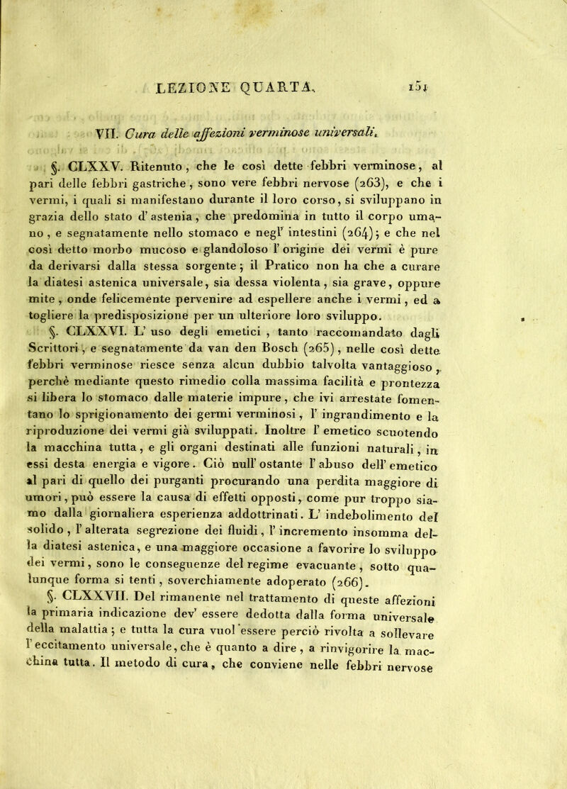 VII. Cura delle affezioni verminose universaliL §. CLXXV. Ritenuto, che le così dette febbri verminose, al pari delle febbri gastriche , sono vere febbri nervose (263), e che i vermi, i quali si manifestano durante il loro corso, si sviluppano in grazia dello stato d’ astenia, che predomina in tutto il corpo urna- no , e segnatamente nello stomaco e negl’ intestini (264) \ e che nel così detto morbo mucoso e glandoloso I origine dei vermi è pure da derivarsi dalla stessa sorgente } il Pratico non ha che a curare la diatesi astenica universale, sia dessa violenta, sia grave, oppure mite , onde felicemente pervenire ad espellere anche i vermi, ed a togliere la predisposizione per un ulteriore loro sviluppo. §. CLXXVI. L’ uso degli emetici , tanto raccomandato dagli Scrittori , e segnatamente da van den Bosch (265), nelle così dette, febbri verminose riesce senza alcun dubbio talvolta vantaggioso perchè mediante questo rimedio colla massima facilità e prontezza si libera Io stomaco dalle materie impure , che ivi arrestate fomen- tano lo sprigionamento dei germi verminosi, V ingrandimento e la riproduzione dei vermi già sviluppati. Inoltre l’emetico scuotendo la macchina tutta, e gli organi destinati alle funzioni naturali, in essi desta energia e vigore . Ciò nuli ostante I abuso dell’ emetico al pari di quello dei purganti procurando una perdita maggiore di umori, può essere la causa di effetti opposti, come pur troppo sia- mo dalla giornaliera esperienza addottrinati. L’ indebolimento del solido , 1’ alterata segrezione dei fluidi, l’incremento insomma del- la diatesi astenica, e una maggiore occasione a favorire lo sviluppo dei vermi, sono le conseguenze del regime evacuante , sotto qua- lunque forma si tenti , soverchiamente adoperato (266). §• CLXXVII. Del rimanente nel trattamento di queste affezioni la primaria indicazione dev’ essere dedotta dalla forma universale della malattia ; e tutta la cura vuol 'essere perciù rivolta a sollevare V eccitamento universale, che è quanto a dire, a rinvigorire la mac- china tutta. Il metodo di cura, che conviene nelle febbri nervose