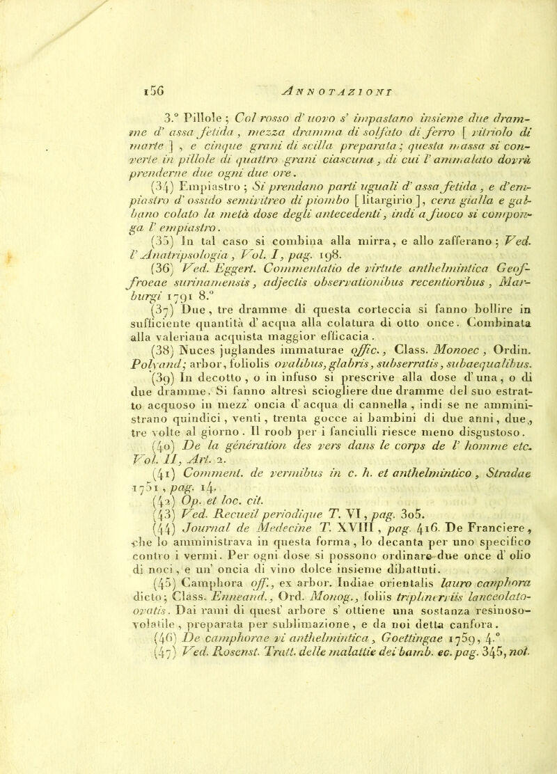 3.° Pillole ; Col rosso d’uovo s’ impastano insieme due dram- me d’ a ss a fetida , mezza dramma di solfato di ferro [ ritriolo di morte ] , e cinque girmi di sciita preparata ,* questa massa si con- verte in pillole di quattro grani ciascuna , di cui V ammalato dovrà prenderne due ogni due ore. (34) Empi astro 5 Si prendano parti uguali d’asso fetida, e d’em- piastro d'ossido semivitreo di piombo [ litargirio ], cera gialla e gal- li ano colato la metà dose degli antecedenti, indi a fuoco si compon- ga V empiasiiv. (35) in tal caso si combina alla mirra, e allo zafferano j Ved. V Anatripsologià, P oi. I, pag. 198. (36) Ved. Eggert. Commentatio de virtute anthelmintica Geof- froeae surinamensis, adjectis observationibus recentioribus , Mar- burgi 1791 8.° (3y) Due, tre dramme di questa corteccia si fanno bollire in sufficiente quantità d’acqua alla colatura di otto once. Combinata alla valeriana acquista maggior efficacia. (38) Nuces juglandes immaturae offe., Class. Monoec , Ordin. Polyandg arbor, foliolis ovalibus, glabris, subserratis, subaequalibus. (3q) In decotto, o in infuso si prescrive alla dose d’una, o di due dramme. Si fanno altresì sciogliere due dramme del suo estrat- to acquoso in inezz’ oncia d’ acqua di cannella , indi se ne ammini- strano quindici, venti, trenta gocce ai bambini di due anni, due,, tre volte al giorno. Il roob per i fanciulli riesce meno disgustoso. (40) De la generation des vers dans le corps de V homme etc* Voi. li, Art. 2. (41) Comment. de vermibus in c.h. et antielmintico , Stradae ifi , pag. 14. (4a) Op. et loc. cit. 43) TMd. Recueil periodique T. VI, pag. 3o5. (44) Journal de Medicine T. XVIIÌ , pag. [±\6. De Franciere., •ebe lo amministrava in questa forma, lo decanta per uno specifico contro i vermi. Per ogni dose si possono ordinare due once d olio di noci, e un’ oncia di vino dolce insieme dibattuti. (45) Campbora of., ex arbor. Indiae orientalis lauro canphora diete j Class. Enneand., Ord. Monog., foliis triplineri iis lanceolato- ovatis. Dai rami di quest’ arbore s’ ottiene una sostanza resinoso- volatile , preparata per sublimazione, e da noi detta canfora. (46) De camphorae vi anthelmintica, Goettingae ij5g, 4° (47) Ved, Rosemi. Tratt. delle malattie dei bamb. ec.pag. 345, noi.