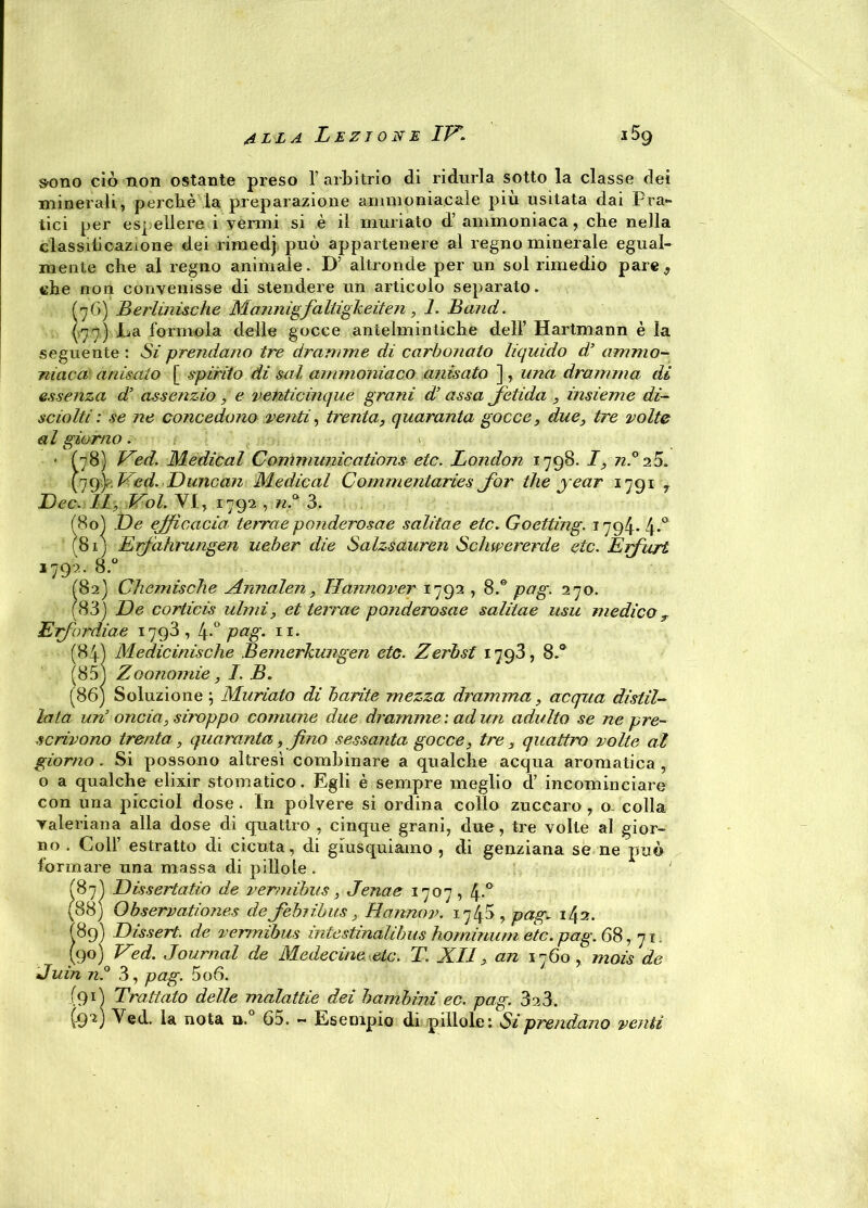 sono ciò non ostante preso 1’arbitrio di ridurla sotto la classe dei minerali, perchè la preparazione ammoniacale più usitata dai Pra- tici per espellere i vermi si è il miniato d’ ammoniaca, che nella classilicazione dei rimedj può appartenere al regno minerale egual- mente che al regno animale. D’ altronde per un sol rimedio pare,, che non convenisse di stendere un articolo separato. (76) Berlinische Mannigfaltigkeiten, 1. Band. (77) La forinola delle gocce antelmintiche dell’ Hartmann è la seguente : Si prendano tre dramme di carbonato liquido d’ ammo- niaca anisato [ spirito dì sai ammoniaco anisato ], una dramma dì essenza d’ assenzio, e venticinque grani d’assa Jctula , insieme di- sciolti: se ne concedono venti, trenta, quaranta gocce, due, tre volte al giorno. * (78) Ved. Medicai Communications etc. London 1798. I, n.° 2 5. 179) Ved. Luncan Medicai Commentaries Jbr thè jear 1791 7 Lee. Il, Voi. VI, 1792 , nS 3. (80) Le efficacia terree ponderosae salitae etc. Goetting. 1794. ly.a (81) Erfdhrungen ueber die Salzsauren Schwererde etc. Erfurt 1792. 8.° (82) Chemische Annalen, Hannover 1792,8.° pag. 270. (83) Le corticis itimi, et teirae ponderosae salitae usu medico r Erf'ordine 1793,4-° Pag* 11- (84) Medicinische Bemerkungen etc. Zerbst 1793, 8.° (85) Zoonomie, I. B. (86) Soluzione ; Muriato di barite mezza dramma, acqua distil- lala un’ oncia, siroppo comune due dramme: ad un adulto se ne pre- scrivono trenta, quaranta, fino sessanta gocce, tre , quattro volte al giorno. Si possono altresì combinare a qualche acqua aromatica , o a qualche elixir stomatico. Egli è sempre meglio d’ incominciare con una picciol dose . In polvere si ordina collo zucearo , o- colla valeriana alla dose di quattro , cinque grani, due, tre volte al gior- no . Colf estratto di cicuta, di giusquiamo , di genziana se ne può formare una massa di pillole. (87) Lissertatio de vermibus, Jenae 1707, 4-° (88) Qbservationes de Jèbìibus, Hannov. 1740, pag. 142. (89) Dissert. de vermibus ìntestinalibus hominum etc. pag. 68, qi, (90) Ved. Journal de Medecine etc. T. XII, an 1760, mais de Juin n.° 3, pag. 506. (91) Trattato delle malattie dei bambini ec. pag. 323. (92) Ved. la nota n. 65. - Esempio di pillole: Si prendano veliti