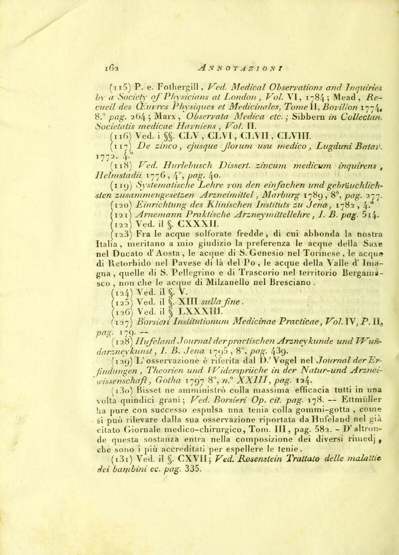 (n5) P. e. Fothergill, Veci. Medicai Obserrations and Inquiries bv a Society of Physicians at London, Voi. VI, 1784 \ Me ad, Re- cueil des CEuvres Physiques et Medicinales, Toni e II, Bovilion 1774* 8.° pag. 2 64 ; Marx, O User rata Medica etc. ■ Sibbern in Collectan. Societatis medicae Havniens, Voi. II. (116) Ved. i §§. CLV, CLVI, CLVII, CLVIII. (117) De zinco, ejusque jUn uni usu medico, Lugduni Baiar. 1772. 4. (118) Ved. Hurlelmsch Dissert. zincum mediami inqnirens „ Helmstadii 1776, 4°, pag. l\o. (119) System a tisch e Lehre ron den einjachen und gebr'àu chiicìi- sten zusammengesetzen Arzneimittel, Marburg 1789,8°, pag. 277. (120) Einrichtung des Klinischen Instituts zu Jena, 1782 , (121) Arnemann Praktische Arzneymittellehre, 1. B. pag. 514. (122) Ved. il §. CXXXII. (123) Fra le acque solforate fredde, di cui abbonda la nostra Italia , meritano a mio giudizio la preferenza le acque della Saxe nel Ducato d’Aosta, le acque di S. Genesio nel Torinese, le acque di Pvetorbido nel Pavese di là del Po , le acque della Vaile d’ Ima- gna , quelle di 8. Pellegrino e di Trascorio nel territorio Bergama- sco , non che le acque di Milzanello nel Bresciano . (124) Ved. il §. V. ( 125) Ved. il §. XIII sulla fine. (126) Ved. il § LXXXIIi: (127) Borsieii Institutionum Medicinae Practicae, Voi. IV. P. II., pag. 179. — ( 128) Hufeland Journalderpractisehen Arzneykunde und J/Vu?ì~ darzneykunst, I. B. Jena. 1790,8°, pag. 43g. (129) L’osservazione è riferita dal D.'Vogel nel Journal derLr- fìndungen, Theorien und Widerspritche in der Natur-und Arznei- wissenschaft, Gotha 1797 8°, n.° XXIII, pag. 124. (130) Bisset ne amministrò colla massima efficacia tutti in una volta quindici grani; Ved. Borsieri Op. cit. pag. 178. — Ettmiiller ha pure con successo espulsa una tenia colla gommi-gotta , come si può rilevare dalla sua osservazióne riportata da Hufeland nel già citato Giornale medico-chirurgico, Tom. Ili, pag. 582. - D’altron- de questa sostanza entra nella composizione dei diversi rimedj v che sono i più accreditati per espellere le tenie. (131) Ved. il §. CXVII; Ved, Rosemtein Trattato delle malattie dei barpbinì ec. pag. 335.