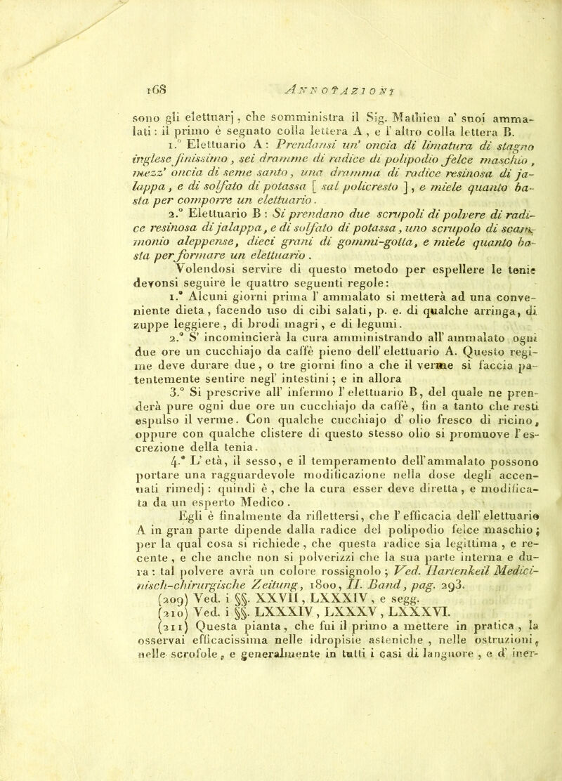 sono gli elettuarj , die somministra il Sig. Malliieù a’ suoi amma- lati : il primo è segnato colla lettera A , e ì’ altro colla lettera B. i.° Elettuario A: Prendami uri oncia di limatura di stagno inglese /inissimo , sei dramme di radice di polipolio felce maschio , mezzi oncia di seme santo, una dramma di radice resinosa di ja- lappa, e di solfato di potassa [ sai pollereste ] , e miele quanto ba- sta per comporre un elettuario, 2.0 Elettuario B: Si prendano due scrupoli di polvere di radi- ce resinosa di jalappa f e di solfato di potassa, imo scrupolo di scajrg /nonio aleppense, dieci grani di gommi-gotta, e miele quanto ba - sta per fermare un elettuario . Volendosi servire di questo metodo per espellere le tenie devonsi seguire le quattro seguenti regole: 1. ® Alcuni giorni prima 1’ ammalato si metterà ad una conve- niente dieta, facendo uso di cibi salati, p. e. di qualche arringa, di. zuppe leggiere , di brodi magri, e di legumi. 2. ° S’ incomincierà la cura amministrando all’ ammalato ogni due ore un cucchiajo da caffè pieno dell’elettuario A. Questo regi- me deve durare due, o tre giorni lino a che il verme si faccia pa- tentemente sentire negl intestini ; e in allora 3. ° Si prescrive all’ infermo 1’elettuario B, del quale ne pren- derà pure ogni due ore un cucchiajo da caffè, lin a tanto che resti espulso il verme. Con qualche cucchiajo d’ olio fresco di ricino, oppure con qualche clistere di questo stesso olio si promuove l’es- crezione della tenia. 4* L’età, il sesso, e il temperamento dell’ammalato possono portare una ragguardevole modificazione nella dose degli accen- nati rimedj : quindi è , che la cura esser deve diretta, e modifica- ta da un esperto Medico . Egli è finalmente da riflettersi, che l’efficacia dell’elettuario A in gran parte dipende dalla radice del polipodio felce maschio; per la qual cosa si richiede , che questa radice sia legittima , e re- cente , e che anche non si polverizzi che la sua parte interna e du- ra : tal polvere avrà un colore rossignolo ; Ved. Hartenkeil Medici- nisch-chirurgische Zeitung, 1800, IL Band, pag. 298. (209) Ved. i §§. XXVII, EXXXIV , e segg. (210) Ved. i §§. LXXXIV, LXXXV, LXXXVI. (211) Questa pianta, che fui il primo a mettere in pratica, la osservai efficacissima nelle idropisie asteniche, nelle ostruzioni, nelle scrofole, e generalmente in tutti i casi di languore , e d’ iner-