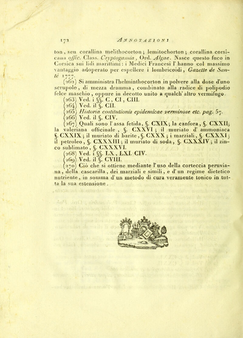 l'JI ton , seu corallina melithocorton ; lemitochorton \ corallina corsi- cana ojjfìc. Class. Cryptogamia, Orci. Alga e. Nasce questo fuco in Corsica sui lidi marittimi: i Medici Francesi 1’ hanno col massimo vantaggio adoperato per espellere i lombricoidi, Gazette de Sau- té 1777. (262) Si amministra Thelmintliocorton in polvere alla dose d'uno scrupolo , di mezza dramma , combinato alla radice di polipodio felce maschio , oppure in decotto unito a qualch’altro vermifugo. (263) Yed. i §§. C , CI, CHI. 1264) Yed. il §. CII. (265) Ristori a costitutionis epidemicae verminose etc. pag. 5 n. (266) Ved. il §. CIY. (267) Quali sono Tassa fetida, §. CXIX; la canfora, §. CXXI1); la valeriana officinale , §. CXXYI 5 il muriato d’ ammoniaca §. CXXIX j il muriato di barite , §. CXXX ; i marziali, §. CXXXI5 il petroleo , §. CXXXIII \ il muriato di soda, §. CXXXIV j il zin- co sublimato , §. CXXXVI. (268) Yed. i §§. LX, LXI. CIV. Ì269) Yed. il §. CYIIL (270) Ciò che si ottiene mediante l’uso della corteccia peruvia- na , della cascarilla , dei marziali e simili, e d’ un regime dietetico nutriente, in somma d’un metodo di cura veramente tonico in tut- ta la sua estensione .