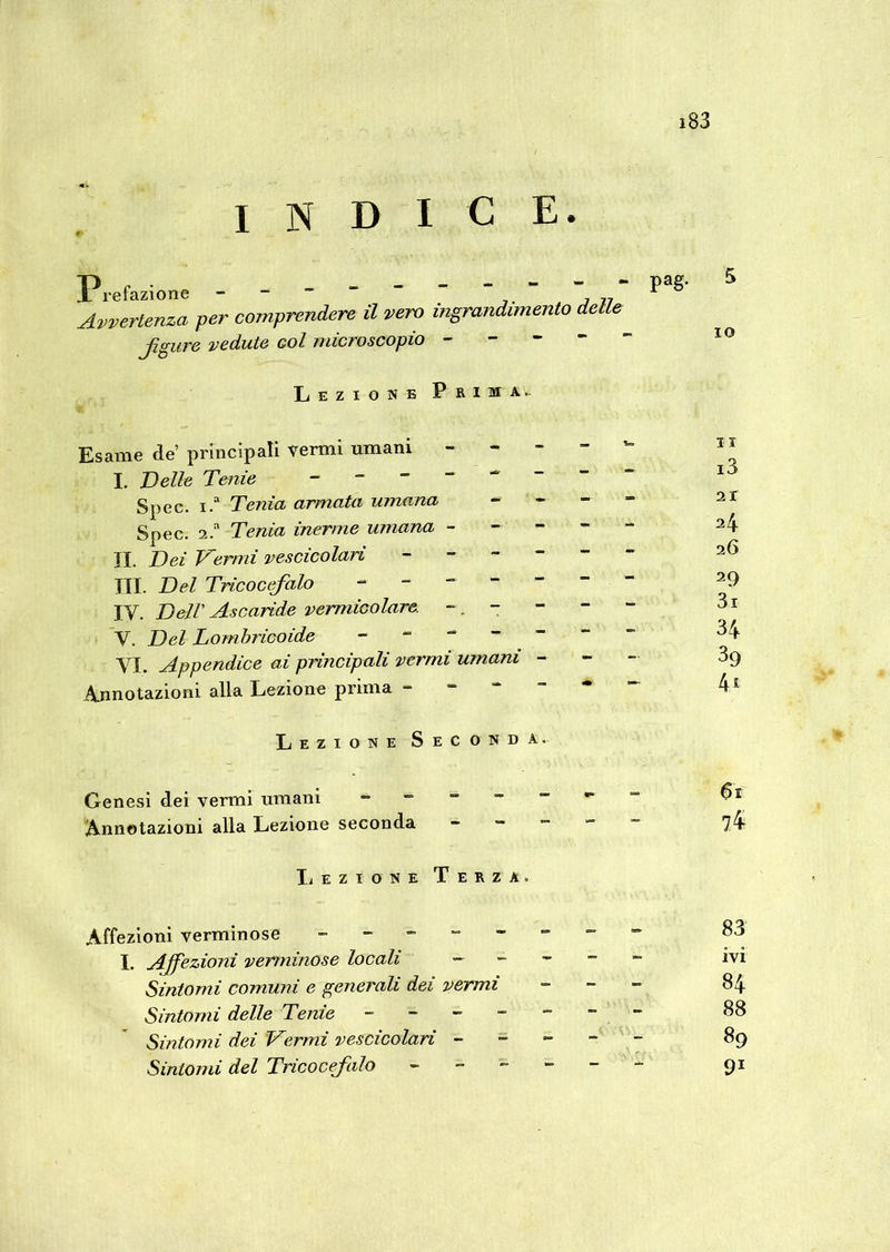 indice. Prefazione - ~ ~ “ ” ” ” ~ ,,, Avvertenza per comprendere il vero ingrandimento delle jìgure vedute Gol microscopio - Lezione Prima. Esame de principali vermi umani - I. Velie Tenie Spec. i.a Tenia armata umana Spec. 2.a Tenia inerme umana - II. Dei Vermi vescicolari III. Del Tricocefalo IV. Dell’ Ascaride vermicolare - . - V. Del Lombricoide VI. Appendice ai principali vermi umani Annotazioni alla Lezione prima - i3 21 24 26 29 3i 34 89 4* Lezione Seconda. Genesi dei vermi umani Annotazioni alla Lezione seconda 61 74 Affezioni verminose oj I. Affezioni verminose locali ~ ivi Sintomi comuni e generali dei vermi - 84 Sintomi delle Tenie - -- -- -- 88 Sintomi dei Vermi vescicolari ----- 89 Sintomi del Tricocefalo ------ 91