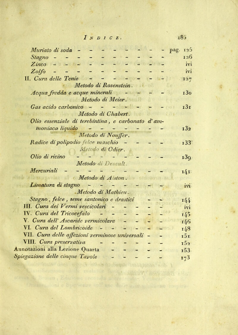 Muriaio di soda -------- Stagno ------- Zinco ------- Zolfo ---------- II. Cura delle Tenie ------- Metodo di Rosenstein. Acqua fredda e acque minerali - Metodo di Meier. Gas acido carbonico ------- Metodo di Chabert. Olio essenziale di terebintina, e carbonato d’am- moniaca liquido ------- Metodo di Nouffer. Radice di polipodio felce maschio - Metodo di Odier. Olio di ricino - - - - - Metodo di Tesatili, Mercuriali ---------- Metodo di Alston. Limatura di stagno ------- . Metodo di Mathieu. Stagno ~3 felce 3 seme santonico e drastici - - JII. Cura dei Termi vescicolari - IY. Cura del Tricocefalo ------ V. Cura dell Ascaride vermicolare - VI. Cura del Lombricoide ------ VII. Cura delle affezioni verminose universali - Vili. preservativa Annotazioni alla Lezione Quarta - Spiegazione delle cinque Tavole - pag. 120 126 ivi ivi 127 i3o i3i i3a j33 i3g 14.1- ivi z44 ivi 145 146 148 151 152 153 .73