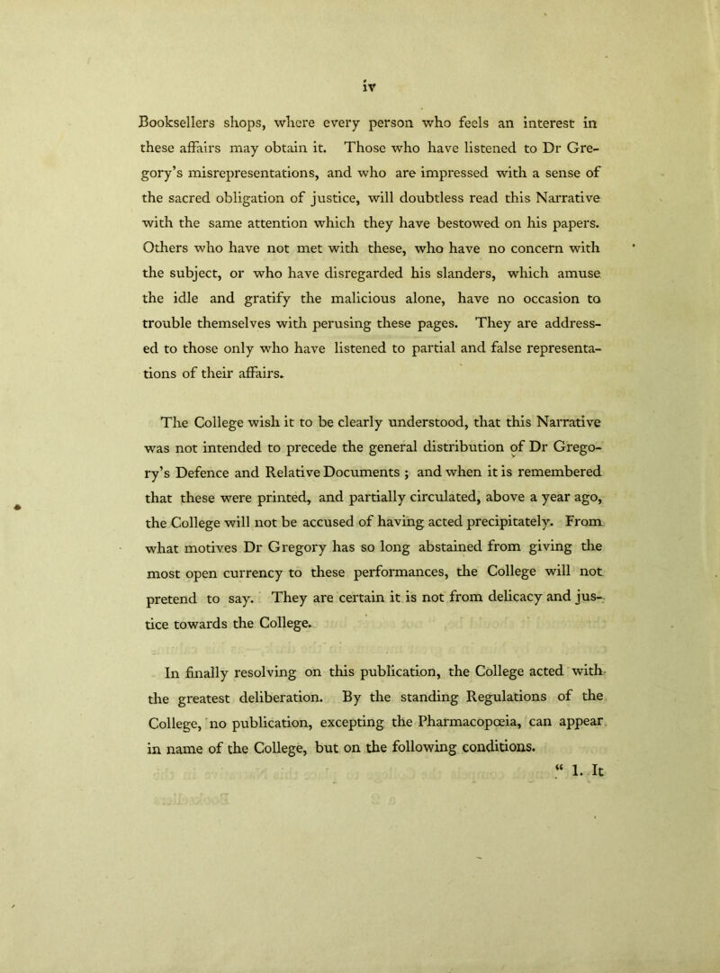 Booksellers shops, where every person who feels an interest in these affairs may obtain it. Those who have listened to Dr Gre- gory’s misrepresentations, and who are impressed with a sense of the sacred obligation of justice, will doubtless read this Narrative with the same attention which they have bestowed on his papers. Others who have not met with these, who have no concern with the subject, or who have disregarded his slanders, which amuse the idle and gratify the malicious alone, have no occasion to trouble themselves with perusing these pages. They are address- ed to those only who have listened to partial and false representa- tions of their affairs. The College wish it to be clearly understood, that this Narrative was not intended to precede the general distribution of Dr Grego- ry’s Defence and Relative Documents ; and when it is remembered that these were printed, and partially circulated, above a year ago, the College will not be accused of having acted precipitately. From what motives Dr Gregory has so long abstained from giving the most open currency to these performances, the College will not pretend to say. They are certain it is not from delicacy and jus- tice towards the College. In finally resolving on this publication, the College acted with the greatest deliberation. By the standing Regulations of the College, no publication, excepting the Pharmacopoeia, can appear in name of the College, but on the following conditions. <c 1. It