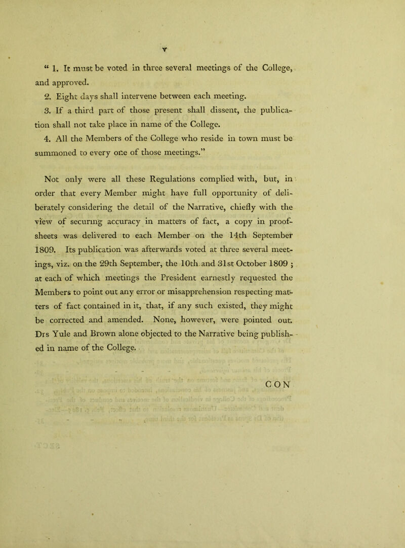 u 1. It must be voted in three several meetings of the College, and approved. 2. Eight days shall intervene between each meeting. 3. If a third part of those present shall dissent, the publica- tion shall not take place in name of the College. 4. All the Members of the College who reside in town must be summoned to every one of those meetings.” Not only were all these Regulations complied with, but, in order that every Member might have full opportunity of deli- berately considering the detail of the Narrative, chiefly with the view of securing accuracy in matters of fact, a copy in proof- sheets was delivered to each Member on the 14th September 1809. Its publication was afterwards voted at three several meet- ings, viz. on the 29th September, the 10th and 31st October 1809 ; at each of which meetings the President earnestly requested the Members to point out any error or misapprehension respecting mat- ters of fact contained in it, that, if any such existed, they might be corrected and amended. None, however, were pointed out. Drs Yule and Brown alone objected to the Narrative being publish- ed in name of the College. CON