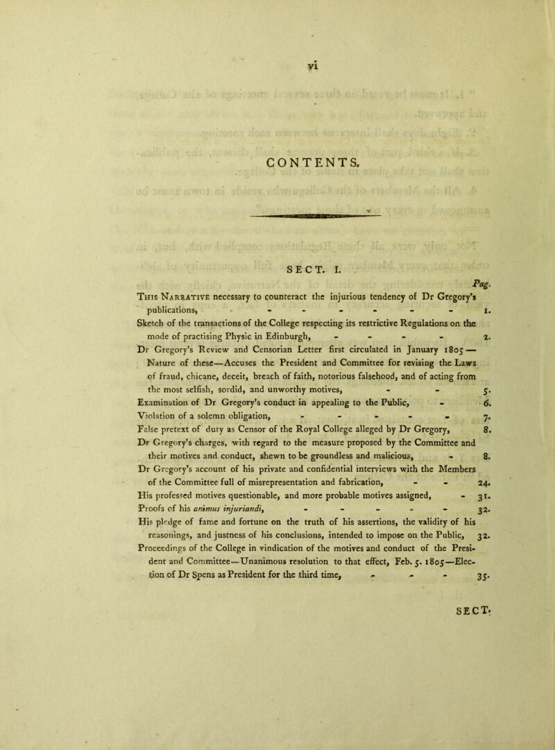 CONTENTS. SECT. I. Pag. This Narrative necessary to counteract the injurious tendency of Dr Gregory’s publications, ► - - - - - - i. Sketch of the transactions of the College respecting its restrictive Regulations on the mode of practising Physic in Edinburgh, - 2. Dr Gregory’s Review and Censorian Letter first circulated in January 1805 — Nature of these—Accuses the President and Committee for revising the Laws of fraud, chicane, deceit, breach of faith, notorious falsehood, and of acting from the most selfish, sordid, and unworthy motives, - - 5. Examination of Dr Gregory’s conduct in appealing to the Public, - 6. Violation of a solemn obligation, ----- 7. False pretext of duty as Censor of the Royal College alleged by Dr Gregory, 8. Dr Gregory’s charges, with regard to the measure proposed by the Committee and their motives and conduct, shewn to be groundless and malicious, - 8. Dr Gregory’s account of his private and confidential interviews with the Members of the Committee full of misrepresentation and fabrication, - - 24. His professed motives questionable, and more probable motives assigned, - 31. Proofs of his animus injuriandi, - - - - - 32. His pledge of fame and fortune on the truth of his assertions, the validity of his reasonings, and justness of his conclusions, intended to impose on the Public, 32. Proceedings of the College in vindication of the motives and conduct of the Presi- dent and Committee-Unanimous resolution to that effect, Feb. 5. 1805—Elec- tion of Dr Spens as President for the third time, - - - 35. SECT*