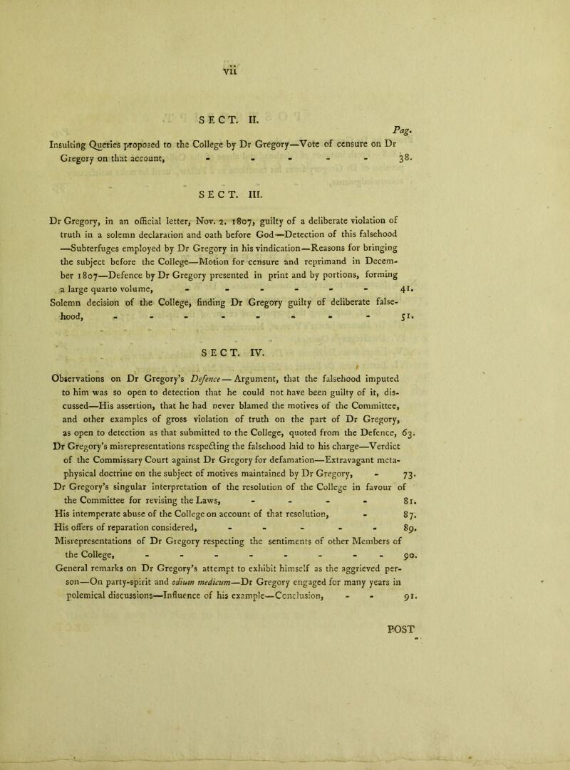 Vll SECT. II. Pag. Insulting Queries proposed to the College by Dr Gregory—Vote of censure on Dr Gregory on that account, - - 3^ SECT. III. Dr Gregory, in an official letter, Nov. 2. 1807, guilty of a deliberate violation of truth in a solemn declaration and oath before God—Detection of this falsehood —Subterfuges employed by Dr Gregory in his vindication—Reasons for bringing the subject before the College—Motion for censure and reprimand in Decem- ber 1807—Defence by Dr Gregory presented in print and by portions, forming a large quarto volume, - - - - - - 41. Solemn decision of the College, finding Dr Gregory guilty of deliberate false- hood, - - - - - » - - 51. SECT. IV. Observations on Dr Gregory’s Defence—Argument, that the falsehood imputed to him was so open to detection that he could not have been guilty of it, dis- cussed—His assertion, that he had never blamed the motives of the Committee, and other examples of gross violation of truth on the part of Dr Gregory, as open to detection as that submitted to the College, quoted from the Defence, 63. Dr Gregory’s misrepresentations respe&ing the falsehood laid to his charge—Verdict of the Commissary Court against Dr Gregory for defamation—Extravagant meta- physical doctrine on the subject of motives maintained by Dr Gregory, - 73. Dr Gregory’s singular interpretation of the resolution of the College in favour of the Committee for revising the Laws, - - - - 81. His intemperate abuse of the College on account of that resolution, - 87. His offers of reparation considered, - - - 89. Misrepresentations of Dr Gregory respecting the sentiments of other Members of the College, - -- -- -- - 90. General remarks on Dr Gregory’s attempt to exhibit himself as the aggrieved per- son—On party-spirit and odium medicum—Dr Gregory engaged for many years in polemical discussions—Influence of his example—Conclusion, - - 91. POST