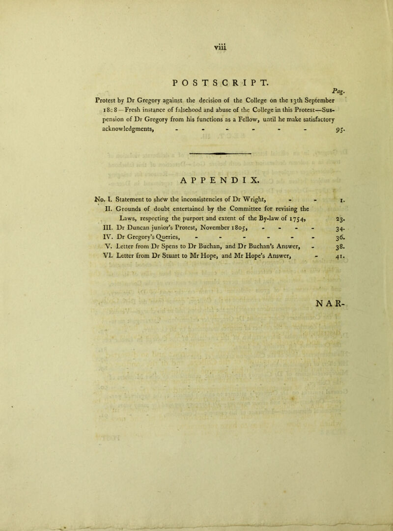 V1U POSTSCRIPT. Pag. Protest by Dr Gregory against the decision of the College on the 13th September 18c 8 Fresh instance of falsehood and abuse of the College in this Protest—Sus- pension of Dr Gregory from his functions as a Fellow, until he make satisfactory acknowledgments, ------ pj. APPENDIX. No. I. Statement to shew the inconsistencies of Dr Wright, - - 1. II. Grounds of doubt entertained by the Committee for revising the Laws, respecting the purport and extent of the By-law of 1754, 23. III. Dr Duncan junior’s Protest, November 1805, - 34. IV. Dr Gregory’s Queries, ------ 36. V. Letter from Dr Spens to Dr Buchan, and Dr Buchan’s Answer, - 38. VI. Letter from Dr Stuart to Mr Hope, and Mr Hope’s Answer, - 41. N AR-