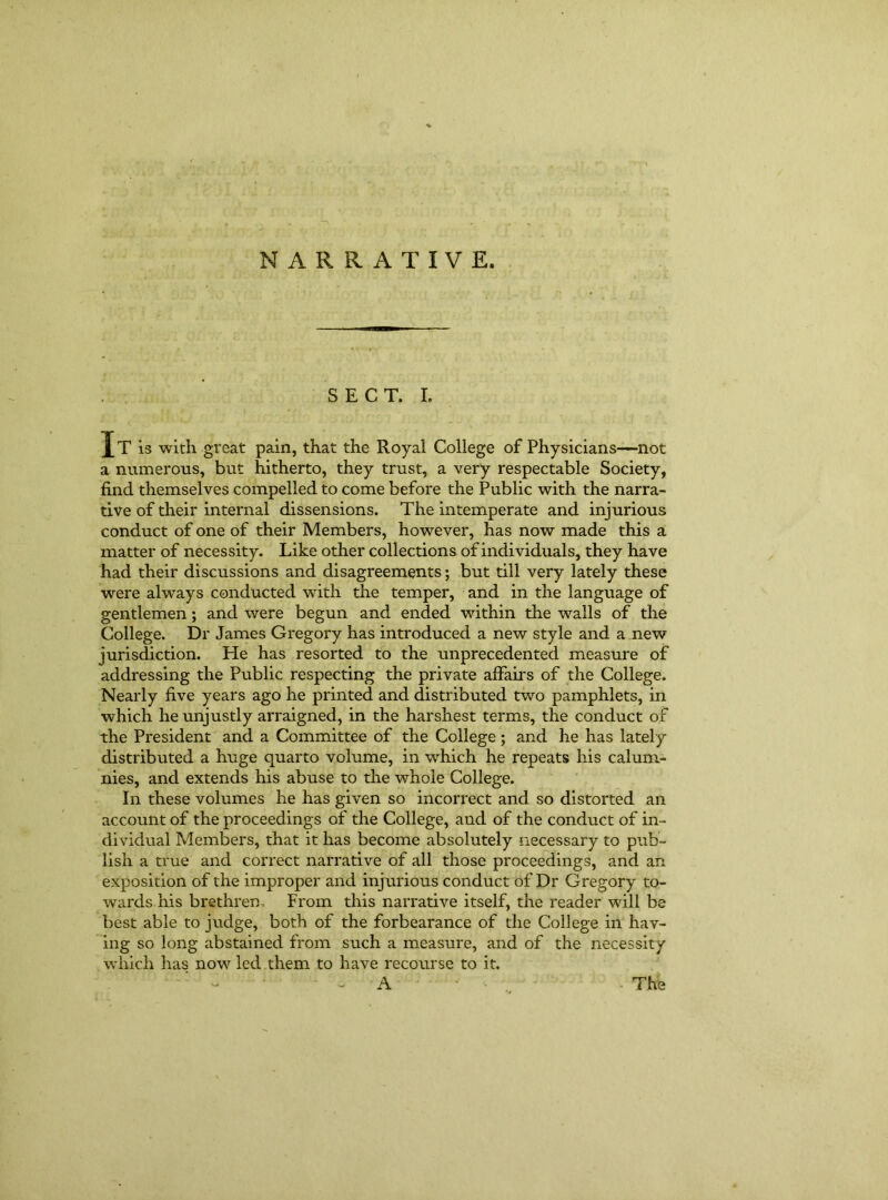 NARRATIVE. SECT. I. Jt is with great pain, that the Royal College of Physicians—not a numerous, but hitherto, they trust, a very respectable Society, find themselves compelled to come before the Public with the narra- tive of their internal dissensions. The intemperate and injurious conduct of one of their Members, however, has now made this a matter of necessity. Like other collections of individuals, they have had their discussions and disagreements; but till very lately these were always conducted with the temper, and in the language of gentlemen; and were begun and ended within the walls of the College. Dr James Gregory has introduced a new style and a new jurisdiction. He has resorted to the unprecedented measure of addressing the Public respecting the private affairs of the College. Nearly five years ago he printed and distributed two pamphlets, in which he unjustly arraigned, in the harshest terms, the conduct of the President and a Committee of the College ; and he has lately distributed a huge quarto volume, in which he repeats his calum- nies, and extends his abuse to the whole College. In these volumes he has given so incorrect and so distorted an account of the proceedings of the College, and of the conduct of in- dividual Members, that it has become absolutely necessary to pub- lish a true and correct narrative of all those proceedings, and an exposition of the improper and injurious conduct of Dr Gregory to- wards his brethren, From this narrative itself, the reader will be best able to judge, both of the forbearance of the College in hav- ing so long abstained from such a measure, and of the necessity which has now led them to have recourse to it. - A • .. The