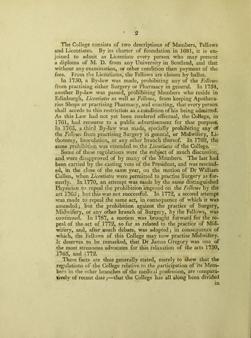 The College consists of two descriptions of Members, Fellows and Licentiates. By its charter of foundation in 1681, it is en- joined to admit as Licentiate every person who may present a diploma of M. D. from any University in Scotland, and that without any examination, or other condition than payment of the fees. From the Licentiates, the Fellows are chosen by ballot. In 1750, a By-law was made, prohibiting any of the Fellows from practising either Surgery or Pharmacy in general. In 1754, another By-lav/ was passed, prohibiting Members who reside in Edinburgh, Licentiates as well as Fellows, from keeping Apotheca- ries Shops or practising Pharmacy, and enacting, that every person shall accede to this restriction as a condition of his being admitted. As this Law had not yet been rendered effectual, the College, in 1761, had recourse to a public advertisement for that purpose. In 1765, a third By-law was made, specially prohibiting any of the Fellows from practising Surgery in general, or Midwifery, Li- thotomy, Inoculation, or any other branch thereof. In 1769, the same prohibition was extended to the Licentiates of the College. Some of these regulations were the subject of much discussion, and were disapproved of by many of the Members. The last had been carried by the casting vote of the President, and was rescind- ed, in the close of the same year, on the motion of Dr William Cullen, when Licentiates were permitted to practise Surgery as for- merly. In 1770, an attempt was made by the same distinguished Physician to repeal the prohibition imposed on the Fellows by the act 1765 ; but this was not successful. In 1772, a second attempt was made to repeal the same act, in consequence of which it was amended; but the prohibition against the practice of Surgery, Midwifery, or any other branch of Surgery, by the Fellows, was continued. In 1787, a motion was brought forward for the re- peal of the act of 1772, so far as related to the practice of Mid- wifery, and, after much debate, was adopted; in consequence of which, the Fellows of this College may now practise Midwifery. It deserves to be remarked, that Dr James Gregory was one of the most strenuous advocates for this relaxation of the acts 1750, 1765, and 1772. These facts are thus generally stated, merely to shew that the regulations of the College relative to the participation of its Mem- bers in the other branches of the medical profession, are compara- tively of recent date j—-ithat the College has all along been divided in