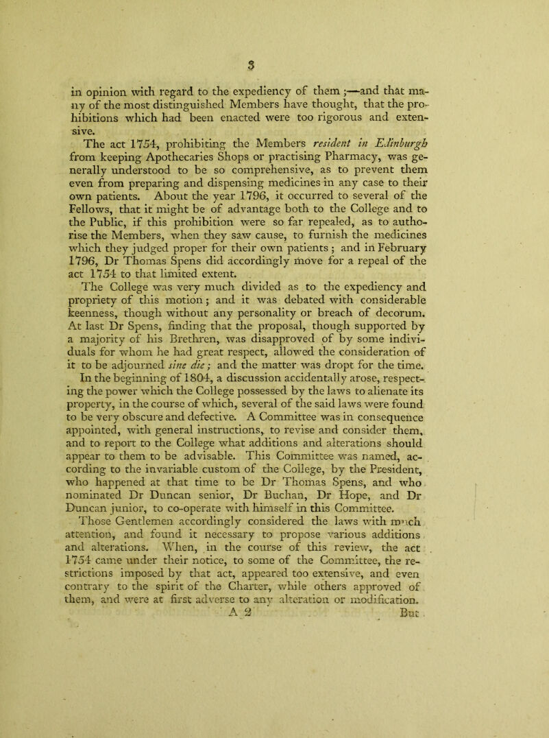 s in opinion with regard to the expediency of them ;—and that ma- ny of the most distinguished Members have thought, that the pro- hibitions which had been enacted were too rigorous and exten- sive. The act 1754, prohibiting the Members resident in Edinburgh from keeping Apothecaries Shops or practising Pharmacy, was ge- nerally understood to be so comprehensive, as to prevent them even from preparing and dispensing medicines in any case to their own patients. About the year 1796, it occurred to several of the Fellows, that it might be of advantage both to the College and to the Public, if this prohibition were so far repealed, as to autho- rise the Members, when they saw cause, to furnish the medicines which they judged proper for their own patients ; and in February 1796, Dr Thomas Spens did accordingly move for a repeal of the act 1754 to that limited extent. The College was very much divided as to the expediency and propriety of this motion; and it was debated with considerable keenness, though without any personality or breach of decorum. At last Dr Spens, finding that the proposal, though supported by a majority of his Brethren, was disapproved of by some indivi- duals for whom he had great respect, allowed the consideration of it to be adjourned sine die; and the matter was dropt for the time. In the beginning of 1804, a discussion accidentally arose, respect- ing the power which the College possessed by the laws to alienate its property, in the course of which, several of the said laws were found to be very obscure and defective. A Committee was in consequence appointed, with general instructions, to revise and consider them, and to report to the College what additions and alterations should appear to them to be advisable. This Committee was named, ac- cording to the invariable custom of the College, by the President, who happened at that time to be Dr Thomas Spens, and who nominated Dr Duncan senior, Dr Buchan, Dr Hope, and Dr Duncan junior, to co-operate with himself in this Committee. Those Gentlemen accordingly considered the laws with much attention, and found it necessary to propose various additions and alterations. When, in the course of this review, the act 1754 came under their notice, to some of the Committee, the re- strictions imposed by that act, appeared too extensive, and even contrary to the spirit of the Charter, while others approved of them, and were at first adverse to any alteration or modification. ' ' A 2 ‘ . But