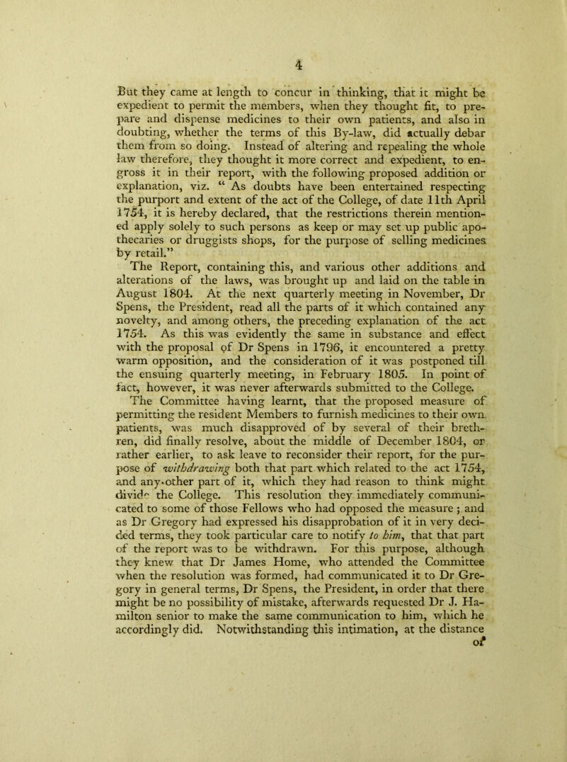 Bat they came at length to concur in thinking, that it might be expedient to permit the members, when they thought fit, to pre- pare and dispense medicines to their own patients, and also in doubting, whether the terms of this By-law, did actually debar them from so doing. Instead of altering and repealing the whole law therefore, they thought it more correct and expedient, to en- gross it in their report, with the following proposed addition or explanation, viz. “ As doubts have been entertained respecting the purport and extent of the act of the College, of date 11th April 1754, it is hereby declared, that the restrictions therein mention- ed apply solely to such persons as keep or may set up public apo- thecaries or druggists shops, for the purpose of selling medicines, by retail.” The Report, containing this, and various other additions and alterations of the laws, was brought up and laid on the table in August 1804. At the next quarterly meeting in November, Dr Spens, the President, read all the parts of it which contained any novelty, and among others, the preceding explanation of the act 1754. As this was evidently the same in substance and effect with the proposal of Dr Spens in 1796, it encountered a pretty warm opposition, and the consideration of it was postponed till the ensuing quarterly meeting, in February 1805. In point of fact, however, it was never afterwards submitted to the College. The Committee having learnt, that the proposed measure of permitting the resident Members to furnish medicines to their own patients, was much disapproved of by several of their breth- ren, did finally resolve, about the middle of December 1804, or rather earlier, to ask leave to reconsider their report, for the pur- pose of withdrawing both that part which related to the act 1754, and any*other part of it, which they had reason to think might divide the College. This resolution they immediately communi- cated to some of those Fellows who had opposed the measure ; and as Dr Gregory had expressed his disapprobation of it in very deci- ded terms, they took particular care to notify to him, that that part of the report was to be withdrawn. For this purpose, although they knew that Dr James Home, who attended the Committee when the resolution was formed, had communicated it to Dr Gre- gory in general terms, Dr Spens, the President, in order that there might be no possibility of mistake, afterwards requested Dr J. Ha- milton senior to make the same communication to him, which he accordingly did. Notwithstanding this intimation, at the distance