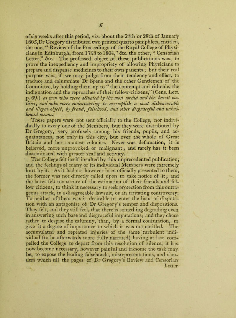 of six weeks after this period, viz. about the 27 th or 28tli of January 1805,Dr Gregory distributed two printed quarto pamphlets, entitled, the one, “ Review of the Proceedings of the Royal College of Physi- cians in Edinburgh, from 1753 to 1804,” &c. the other, “ Censorian Letter,” &c. The professed object of these publications was, to prove the inexpediency and impropriety of allowing Physicians to prepare and dispense medicines to their own patients ; but their real purpose was, if we may judge from their tendency and effect, to traduce and calumniate Dr Spens and the other Gentlemen of the Committee, by holding them up to “ the contempt and ridicule, the indignation and the reproaches of their fellow-citizens,” (Cens. Lett, p. 69.) as men who were actuated by the most sordid and the basest mo- tives, and who were endeavouring to accomplish a most dishonourable and illegal object, by fraud, falsehoodand other disgraceful and unhal- lowed means. These papers were not sent officially to the College, nor indivi- dually to every one of the Members, but they were distributed by Dr Gregory, very profusely among his friends, pupils, and ac- quaintances, not only in this city, but over the whole of Great Britain and her remotest colonies. Never was defamation, it is believed,, more unprovoked or malignant; and rarely has it been disseminated with greater zeal and activity. The College felt itself insulted by this unprecedented publication, and the feelings of many of its individual Members were extremely hurt by it. As it had not however been officially presented to them, the former was not directly called upon to take notice of it; and the latter felt too secure of the estimation of their friends and fel- low citizens, to think it necessary to seek protection from this outra- geous attack, in a disagreeable lawsuit, or an irritating controversy. To neither of them was it desirable to enter the lists of disputa- tion with an antagonist of Dr Gregory’s temper and dispositions. They felt, and they still feel, that there is something degrading even in answering such base and disgraceful imputations; and they chose rather to despise the calumny, than, by a formal confutation, to give it a degree of importance to which it was not entitled. The accumulated and repeated injuries' of the same' turbulent indi- vidual (to be afterwards more fully narrated) having at last com- pelled the College to depart from this resolution of silence, it has now become necessary, however painful and irksome the task may be, to expose the leading falsehoods, misrepresentations, and slan- ders which fill the pages of Dr Gregory’s Review and Censorian Letter.