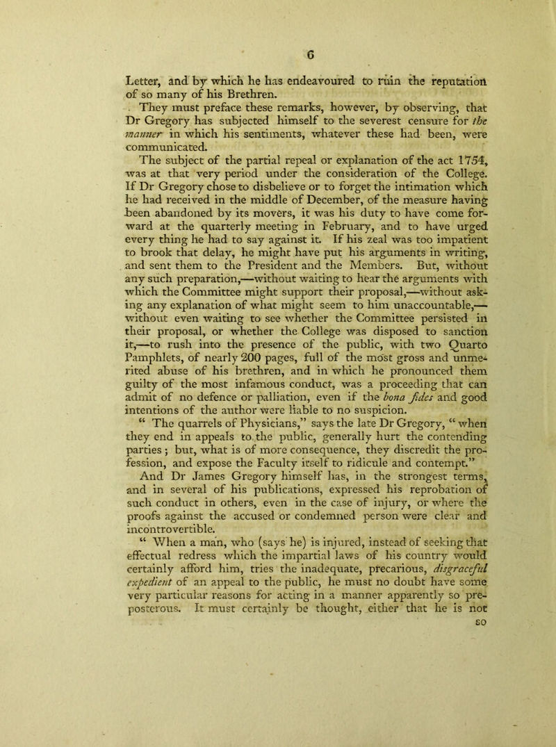 Letter, and by which he has endeavoured to ruin the reputation of so many of his Brethren. . They must preface these remarks, however, by observing, that Dr Gregory has subjected himself to the severest censure for the manner in which his sentiments, whatever these had been, were communicated. The subject of the partial repeal or explanation of the act 1754, was at that very period under the consideration of the College. If Dr Gregory chose to disbelieve or to forget the intimation which he had received in the middle of December, of the measure having been abandoned by its movers, it was his duty to have come for- ward at the quarterly meeting in February, and to have urged every thing he had to say against it. If his zeal was too impatient to brook that delay, he might have put his arguments in writing, and sent them to the President and the Members. But, without any such preparation,—without waiting to hear the arguments with which the Committee might support their proposal,—without ask- ing any explanation of what might seem to him unaccountable,— without even waiting to see whether the Committee persisted in their proposal, or whether the College was disposed to sanction it,—to rush into the presence of the public, with two Quarto Pamphlets, of nearly 200 pages, full of the most gross and unme- rited abuse of his brethren, and in which he pronounced them guilty of the most infamous conduct, was a proceeding that can admit of no defence or palliation, even if the bona fidcs and good intentions of the author were liable to no suspicion. JL “ The quarrels of Physicians,” says the late Dr Gregory, “ when they end in appeals to the public, generally hurt the contending parties ; but, what is of more consequence, they discredit the pro- fession, and expose the Faculty itself to ridicule and contempt.” And Dr James Gregory himself has, in the strongest terms, and in several of his publications, expressed his reprobation of such conduct in others, even in the case of injury, or where the proofs against the accused or condemned person were clear and incontrovertible. “ When a man, who (says he) is injured, instead of seeking that effectual redress which the impartial laws of his country would certainly afford him, tries the inadequate, precarious, disgraceful expedient of an appeal to the public, he must no doubt have some very particular reasons for acting in a manner apparently so pre- posterous. It must certainly be thought, either that he is not .* i so