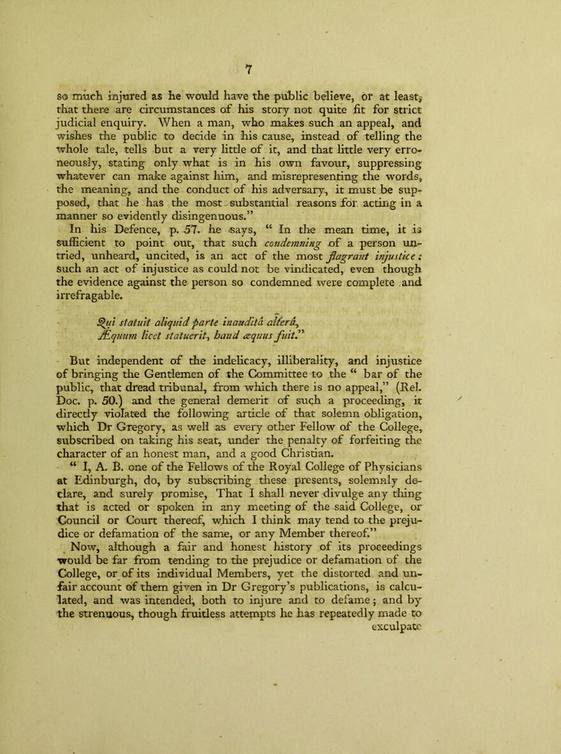 1 so much injured as he would have the public believe, or at leasts that there are circumstances of his story not quite fit for strict judicial enquiry. When a man, who makes such an appeal, and wishes the public to decide in his cause, instead of telling the whole tale, tells but a very little of it, and that little very erro- neously, stating only what is in his own favour, suppressing whatever can make against him, and misrepresenting the words, the meaning, and the conduct of his adversary, it must be sup- posed, that he has the most substantial reasons for acting in a manner so evidently disingenuous.” In his Defence, p. 51. he says, “ In the mean time, it is sufficient to point out, that such condemning of a person un- tried, unheard, uncited, is an act of the most flagrant injustice: such an act of injustice as could not be vindicated, even though the evidence against the person so condemned were complete and irrefragable. 5>ia statuit aliquid parte inaudita alferd0 JEquum licet statuerit, baud eequus fait.” But independent of the indelicacy, illiberality, and injustice of bringing the Gentlemen of the Committee to the “ bar of the public, that dread tribunal, from which there is no appeal,” (ReL Doc. p. 50.) and the general demerit of such a proceeding, it directly violated the following article of that solemn obligation, which Dr Gregory, as well as every other Fellow of the College, subscribed on taking his seat, under the penalty of forfeiting the character of an honest man, and a good Christian. “ I, A. B. one of the Fellows of the Royal College of Physicians at Edinburgh, do, by subscribing these presents, solemnly de- clare, and surely promise, That I shall never divulge any tiling that is acted or spoken in any meeting of the said College, or Council or Court thereof, which I think may tend to the preju- dice or defamation of the same, or any Member thereof.” Now, although a fair and honest history of its proceedings would be far from tending to the prejudice or defamation of the College, or of its individual Members, yet the distorted and un- fair account of them given in Dr Gregory’s publications, is calcu- lated, and was intended, both to injure and to defame; and by the strenuous, though fruitless attempts he has repeatedly made to exculpate