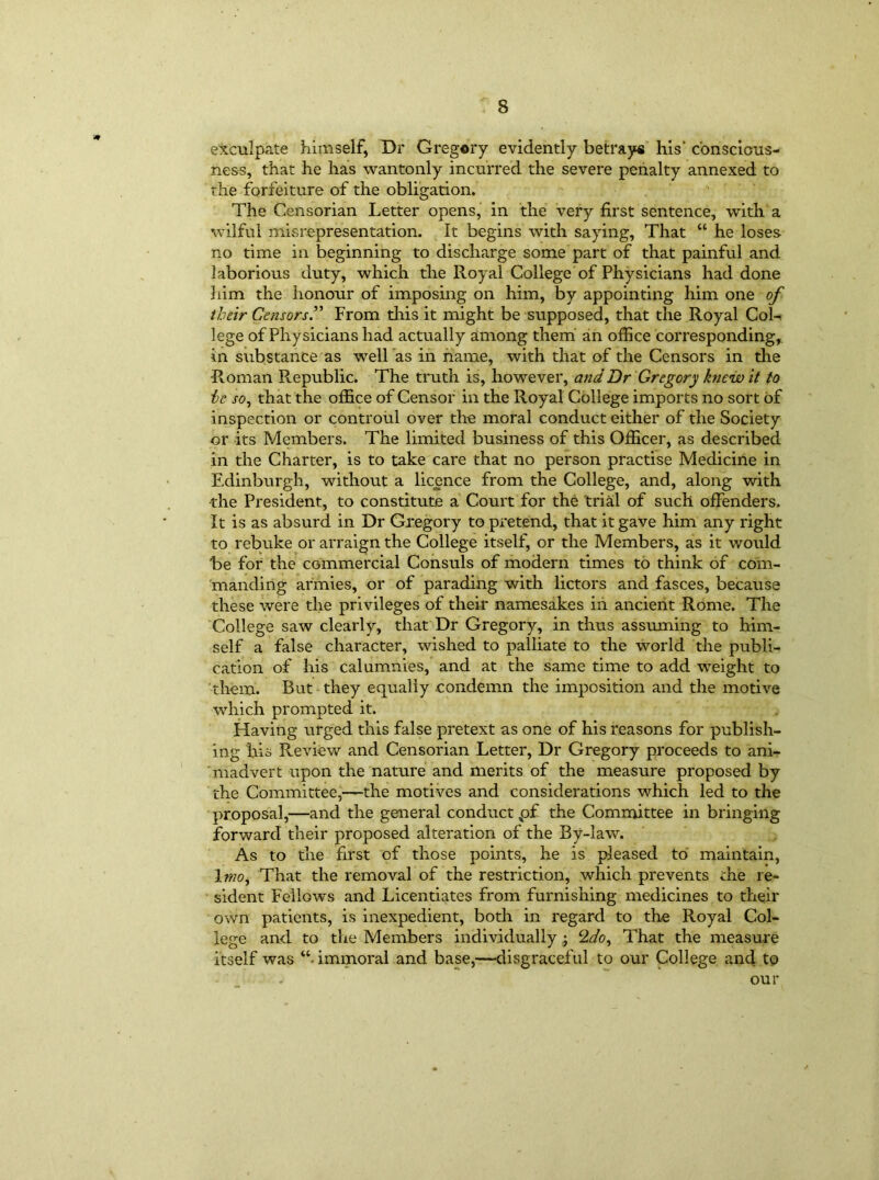 exculpate himself, Dr Gregory evidently betrays his' conscious- ness, that he has wantonly incurred the severe penalty annexed to the forfeiture of the obligation. The Censorian Letter opens, in the very first sentence, with a wilful misrepresentation. It begins with saying, That “ he loses no time in beginning to discharge some part of that painful and laborious duty, which the Royal College of Physicians had done him the honour of imposing on him, by appointing him one of their Censors.” From this it might be supposed, that the Royal Cob lege of Physicians had actually among them an office corresponding, in substance as well as in name, with that of the Censors in the Roman Republic. The truth is, however, and Dr Gregory knew it to he so, that the office of Censor in the Royal College imports no sort of inspection or controul over the moral conduct either of the Society or its Members. The limited business of this Officer, as described in the Charter, is to take care that no person practise Medicine in Edinburgh, without a licence from the College, and, along with the President, to constitute a Court for the trial of such offenders. It is as absurd in Dr Gregory to pretend, that it gave him any right to rebuke or arraign the College itself, or the Members, as it would be for the commercial Consuls of modern times to think of com- manding armies, or of parading with lictors and fasces, because these were the privileges of their namesakes in ancient Rome. The College saw clearly, that Dr Gregory, in thus assuming to him- self a false character, wished to palliate to the world the publi- cation of his calumnies, and at the same time to add weight to them. But they equally condemn the imposition and the motive which prompted it. Having urged this false pretext as one of his reasons for publish- ing his Review and Censorian Letter, Dr Gregory proceeds to ani- madvert upon the nature and merits of the measure proposed by the Committee,—the motives and considerations which led to the proposal,—and the general conduct pf the Committee in bringing forward their proposed alteration of the By-law. As to the first of those points, he is pleased to maintain, 1 mo. That the removal of the restriction, which prevents the re- sident Fellows and Licentiates from furnishing medicines to their own patients, is inexpedient, both in regard to the Royal Col- lege and to the Members individually ; That the measure itself was “• immoral and base,—disgraceful to our College and to our