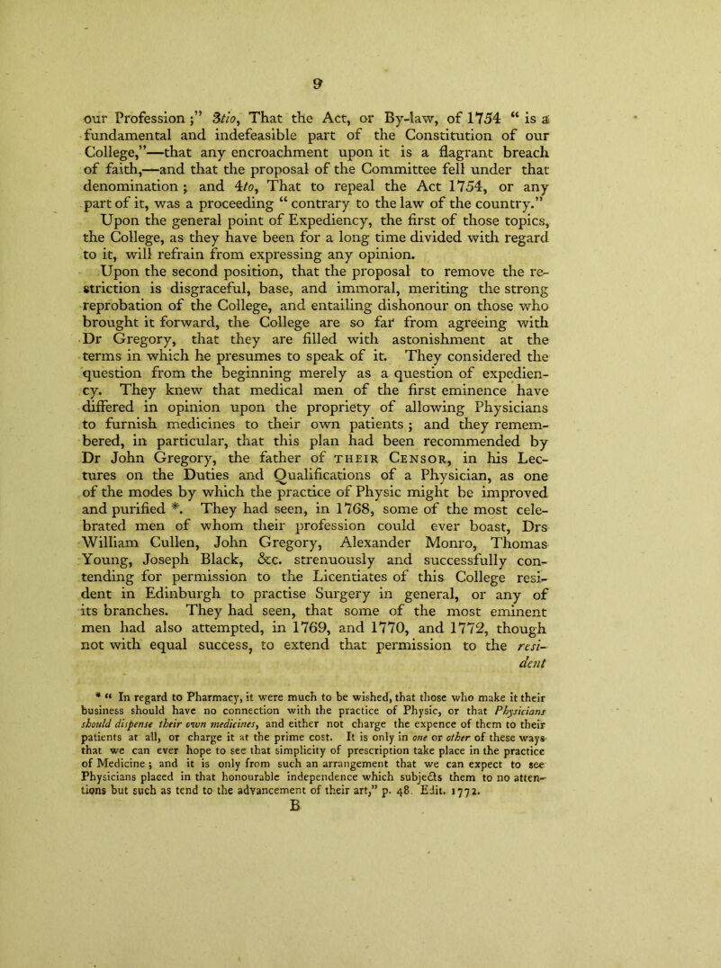 our Profession 3tio, That the Act, or By-law, of 1754 “ is & fundamental and indefeasible part of the Constitution of our College,”—that any encroachment upon it is a flagrant breach of faith,—and that the proposal of the Committee fell under that denomination j and 4/o, That to repeal the Act 1754, or any part of it, was a proceeding “ contrary to the law of the country.” Upon the general point of Expediency, the first of those topics, the College, as they have been for a long time divided with regard to it, will refrain from expressing any opinion. Upon the second position, that the proposal to remove the re- striction is disgraceful, base, and immoral, meriting the strong reprobation of the College, and entailing dishonour on those who brought it forward, the College are so far from agreeing with Dr Gregory, that they are filled with astonishment at the terms in which he presumes to speak of it. They considered the question from the beginning merely as a question of expedien- cy. They knew that medical men of the first eminence have differed in opinion upon the propriety of allowing Physicians to furnish medicines to their own patients ; and they remem- bered, in particular, that this plan had been recommended by Dr John Gregory, the father of their Censor, in his Lec- tures on the Duties and Qualifications of a Physician, as one of the modes by which the practice of Physic might be improved and purified *. They had seen, in 1768, some of the most cele- brated men of whom their profession could ever boast, Drs William Cullen, John Gregory, Alexander Monro, Thomas Young, Joseph Black, &c. strenuously and successfully con- tending for permission to the Licentiates of this. College resi- dent in Edinburgh to practise Surgery in general, or any of its branches. They had seen, that some of the most eminent men had also attempted, in 1769, and 1770, and 1772, though not with equal success, to extend that permission to the resi- dent * “ In regard to Pharmacy, it were much to be wished, that those who make it their business should have no connection with the practice of Physic, or that Physicians should dispense their oivn medicines, and either not charge the expence of them to their patients at all, or charge it at the prime cost. It is only in one or other of these ways- that we can ever hope to see that simplicity of prescription take place in the practice of Medicine ; and it is only from such an arrangement that we can expect to see Physicians placed in that honourable independence which subje£ls them to no atten- tions but such as tend to the advancement of their art,” p. 48. Edit. 1772. B