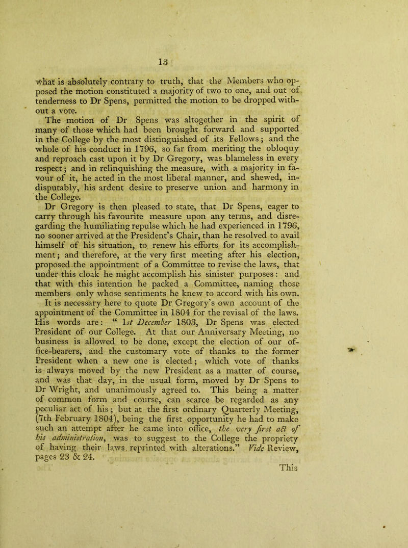 what is absolutely contrary to truth, that the Members who op- posed the motion constituted a majority of two to one, and out of tenderness to Dr Spens, permitted the motion to be dropped with- out a vote. The motion of Dr Spens was altogether in the spirit of many of those which had been brought forward and supported in the College by the most distinguished of its Fellows ; and the whole of his conduct in 1796, so far from meriting the obloquy and reproach cast upon it by Dr Gregory, was blameless in every respect; and in relinquishing the measure, with a majority in fa- vour of it, he acted in the most liberal manner, and shewed, in- disputably, his ardent desire to preserve union and harmony in the College. Dr Gregory is then pleased to state, that Dr Spens, eager to carry through his favourite measure upon any terms, and disre- garding the humiliating repulse which he had experienced in 1796, no sooner arrived at the President’s Chair, than he resolved to avail himself of his situation, to renew his efforts for its accomplish- ment; and therefore, at the very first meeting after his election, proposed the appointment of a Committee to revise the laws, that under this cloak he might accomplish his sinister purposes : and that with this intention he packed a Committee, naming those members only whose sentiments he knew to accord with his own. It is necessary here to quote Dr Gregory’s own account of the appointment of the Committee in 1804 for the revisal of the laws. His words are: “ 1st December 1803, Dr Spens was elected President of our College. At that our Anniversary Meeting, no business is allowed to be done, except the election of our of- fice-bearers, and the customary vote of thanks to the former President when a new one is elected; which vote of thanks is always moved by the new President as a matter of course, and was that day, in the usual form, moved by Dr Spens to Dr Wright, and unanimously agreed to. This being a matter of common form and course, can scarce be regarded as any peculiar act of his ; but at the first ordinary Quarterly Meeting, (7th February 1804), being the first opportunity he had to make such an attempt after he came into office, the very first ad of his administration, was to suggest to the College the propriety of having their laws, reprinted with alterations.” Vide Review, pages 23 & 24. This