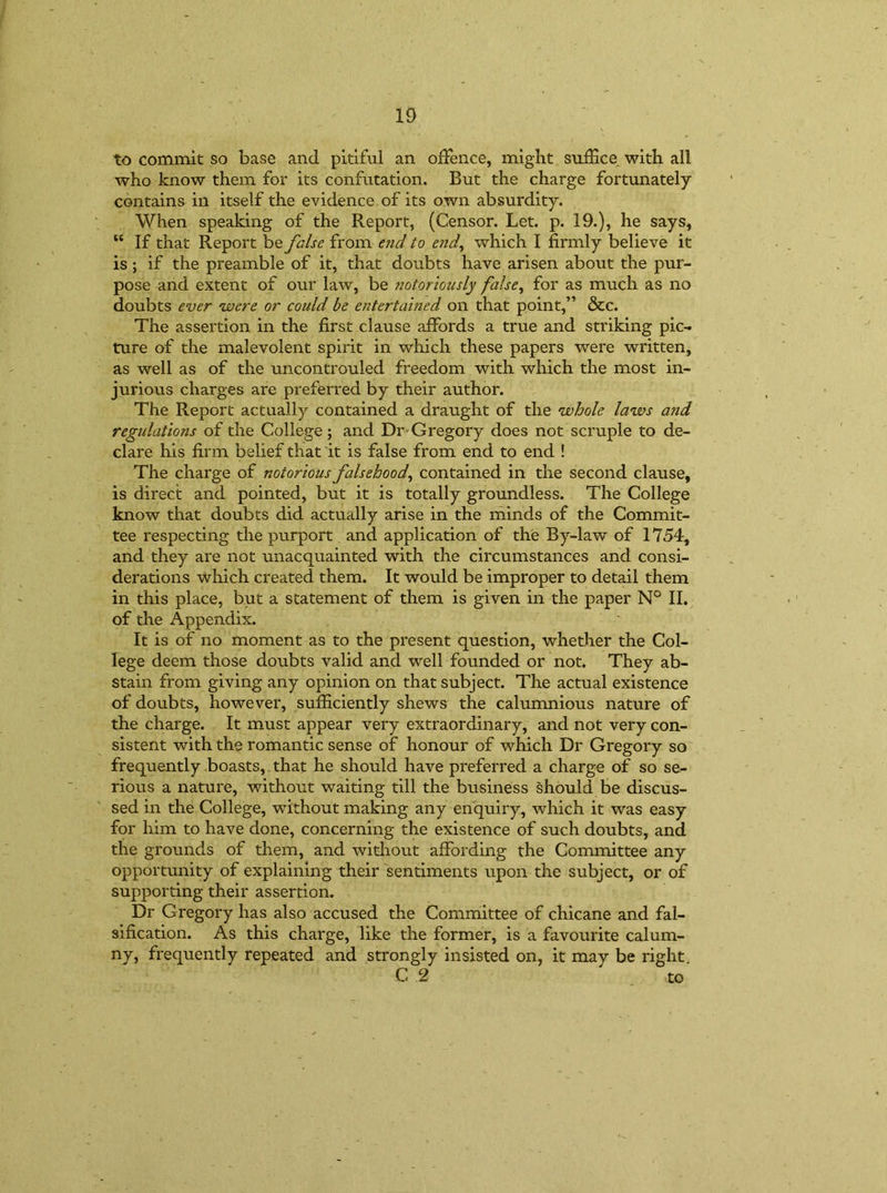 to commit so base and pitiful an offence, might suffice with all who know them for its confutation. But the charge fortunately contains in itself the evidence of its own absurdity. When speaking of the Report, (Censor. Let. p. 19.), he says, “ If that Report be false from end to end, which I firmly believe it is ; if the preamble of it, that doubts have arisen about the pur- pose and extent of our law, be notoriously false, for as much as no doubts ever were or could be entertained on that point,” &c. The assertion in the first clause affords a true and striking pic- ture of the malevolent spirit in which these papers were written, as well as of the uncontrouled freedom with which the most in- jurious charges are preferred by their author. The Report actually contained a draught of the whole laws and regulations of the College; and Dr-Gregory does not scruple to de- clare his firm belief that it is false from end to end ! The charge of notorious falsehood, contained in the second clause, is direct and pointed, but it is totally groundless. The College know that doubts did actually arise in the minds of the Commit- tee respecting the purport and application of the By-law of 1754, and they are not unacquainted with the circumstances and consi- derations which created them. It would be improper to detail them in this place, but a statement of them is given in the paper N° II. of the Appendix. It is of no moment as to the present question, whether the Col- lege deem those doubts valid and well founded or not. They ab- stain from giving any opinion on that subject. The actual existence of doubts, however, sufficiently shews the calumnious nature of the charge. It must appear very extraordinary, and not very con- sistent with the romantic sense of honour of which Dr Gregory so frequently boasts, that he should have preferred a charge of so se- rious a nature, without waiting till the business should be discus- sed in the College, without making any enquiry, which it was easy for him to have done, concerning the existence of such doubts, and the grounds of them, and without affording the Committee any opportunity of explaining their sentiments upon the subject, or of supporting their assertion. Dr Gregory has also accused the Committee of chicane and fal- sification. As this charge, like the former, is a favourite calum- ny, frequently repeated and strongly insisted on, it may be right C 2 to