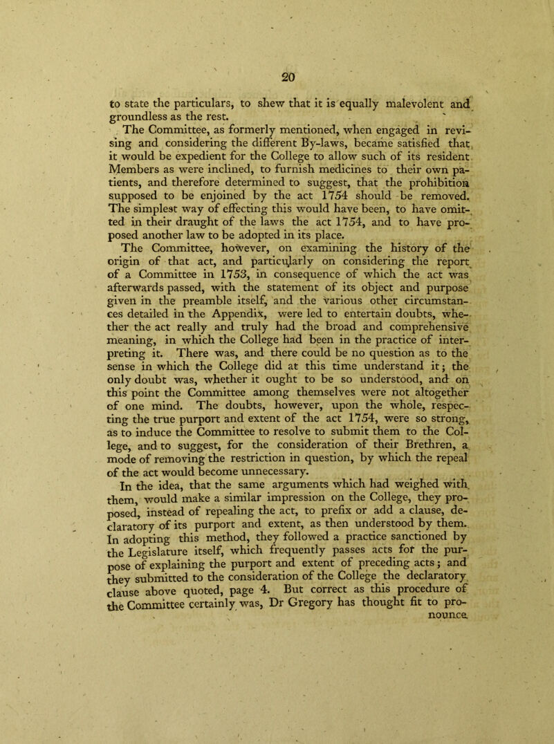 to state the particulars, to shew that it is equally malevolent and groundless as the rest. The Committee, as formerly mentioned, when engaged in revi- sing and considering the different By-laws, became satisfied that it would be expedient for the College to allow such of its resident Members as were inclined, to furnish medicines to their own pa- tients, and therefore determined to suggest, that the prohibition supposed to be enjoined by the act 1754 should be removed. The simplest way of effecting this would have been, to have omit-, ted in their draught of the laws the act 1754, and to have pro- posed another law to be adopted in its place. The Committee, however, on examining the history of the origin of that act, and particularly on considering the report of a Committee in 1753, in consequence of which the act was afterwards passed, with the statement of its object and purpose given in the preamble itself, and the various other circumstan- ces detailed in the Appendix, were led to entertain doubts, whe- ther the act really and truly had the broad and comprehensive meaning, in which the College had been in the practice of inter- preting it. There was, and there could be no question as to the sense in which the College did at this time understand it; the only doubt was, whether it ought to be so understood, and on this point the Committee among themselves were not altogether of one mind. The doubts, however, upon the whole, respec- ting the true purport and extent of the act 1754, were so strong, as to induce the Committee to resolve to submit them to the Col- lege, and to suggest, for the consideration of their Brethren, a mode of removing the restriction in question, by which the repeal of the act would become unnecessary. In the idea, that the same arguments which had weighed with them, would make a similar impression on the College, they pro- posed, instead of repealing the act, to prefix or add a clause, de- claratory of its purport and extent, as then understood by them. In adopting this method, they followed a practice sanctioned by the Legislature itself, which frequently passes acts, for the pur- pose of explaining the purport and extent of preceding acts; and they submitted to the consideration of the College the declaratory clause above quoted, page 4. But correct as this procedure of the Committee certainly was, Dr Gregory has thought fit to pro- nounce. I