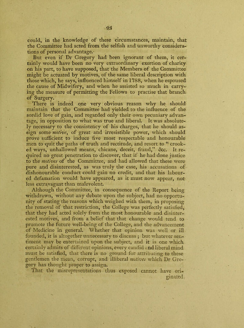 could, in the knowledge of these circumstances, maintain, that the Committee had acted from the selfish and unworthy considera- tions of personal advantage.- But even if Dr Gregory had been ignorant of them, it cer- tainly would have been no very extraordinary exertion of charity on his part, to have supposed, that the Members of the Committee might be actuated by motives, of the same liberal description with those which, he says, influenced himself in 1788, when he espoused the cause of Midwifery, and when he assisted so much in carry- ing the measure of permitting the Fellows to practise that branch of Surgery. There is indeed one very obvious reason why he should maintain that the Committee had yielded to the influence of the sordid love of gain, and regarded only their own pecuniary advan- tage, in opposition to what was true and liberal. It was absolute- ly necessary to the consistency of his charges, that he should as- sign some motive, of great and irresistible power, which should prove sufficient to induce five most respectable and honourable men to-quit the paths of truth and rectitude, and resort to “ crook- ed ways, unhallowed means, chicane, deceit, fraud,” &c. It re- quired no great penetration to discover, that if he had done justice to the motives of the Committee, and had allowed that these were pure and disinterested, as was truly the case, his accusations of dishonourable conduct could gain no credit, and that his labour- ed defamation would have appeared, as it must now appear, not less extravagant than malevolent. Although the Committee, in consequence of the Report being withdrawn, without any debate upon the subject, had no opportu- nity of stating the reasons which weighed with them, in proposing the removal of that restriction, the College was perfectly satisfied, that they had acted solely from the most honourable and disinter- ested motives, and from a belief that that change would tend to promote the future well-being of the College, and the advancement of Medicine in general. Whether that opinion was well or ill founded, it is altogether unnecessary to discuss ; but whatever sen- timent may be entertained upon the subject, and it is one which certainly admits of different opinions, every candid tnd liberal mind must be satisfied, that there is no ground for attributing to these gentlemen the mean, corrupt, and illiberal motives which Dr Gre- gory has thought proper to assign. That the misrepresentations thus exposed cannot have ori- ginated .