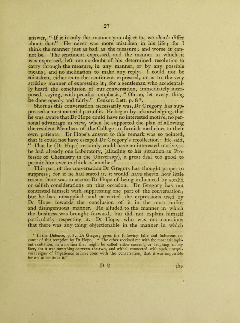 answer, “ If it is only the manner you object to, we shan’t differ about that.” He never was more mistaken in his life ; for I think the manner just as bad as the measure; and worse it can- not be. The sentiment expressed, and the manner in which it was expressed, left me no doubt of his determined resolution to carry through the measure, in any manner, or by any possible means ; and no inclination to make any reply. I could not be mistaken, either as to the sentiment expressed, or as to the very striking manner of expressing it; for a gentleman who accidental- ly heard the conclusion of our conversation, immediately inter- posed, saying, with peculiar emphasis, “ Oh no, let every thing be done openly and fairly.” Censor. Lett. p. 8 *. Short as this conversation necessarily was, Dr Gregory has sup- pressed a most material part of it. He began by acknowledging, that he was aware that Dr Hope could have no interested motive, no per- sonal advantage in view, when he supported the plan of allowing the resident Members of the College to furnish medicines to their own patients. Dr Hope’s answer to this remark was so pointed, that it could not have escaped Dr Gregory’s recollection : He said, “ That he (Dr Hope) certainly could have no interested motive,— he had already one Laboratory, (alluding to his situation as Pro- fessor of Chemistry in the University), a great deal too good to permit him ever to think of another.” This part of the conversation Dr Gregory has thought proper to suppress; for if he had stated it, it would have shewn how little reason there was to accuse Dr Hope of being influenced by sordid or selfish considerations on this occasion. Dr Gregory has not contented himself with suppressing one part of the conversation; but he has misapplied and perverted the expressions used by Dr Hope towards the conclusion of it in the most unfair and disingenuous manner. He alluded to the manner in which the business was brought forward, but did not explain himself particularly respecting it. Dr Hope, who was not conscious that there was any thing objectionable in the manner in which * In the Defence, p. 82. Dr Gregory gives the following falfe and ludicrous ac- count of this reception by Dr Hope. “ The other received me with the most triumph^ ant exultation, in a manner that might be called either sneering or laughing in my face, for it was something between the two, and withal connected with such unequi- vocal signs of impatience to have done with the conversation, that it was impossible for me to continue it.” th'i. D 2