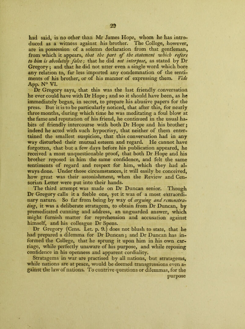 had said, is no other than Mr James Hope, whom he has intro- duced as a witness against his brother. The College, however, are in possession of a solemn declaration from that gentleman, from which it appears, that the pari of the statement which refers to him is absolutely false; that he did not interpose, as stated by Dr Gregory; and that he did not utter even a single word which bore any relation to, far less imported any condemnation of the senti- ments of his brother, or of his manner of expressing them. Vide App. N° VI. Dr Gregory says, that this was the last friendly conversation he ever could have with Dr Hope ; and so it should have been, as he immediately began, in secret, to prepare his abusive papers for the press. But it is to be particularly noticed, that after this, for nearly three months, during which time he was meditating a foul blow at the fame and reputation of his friend, he continued in the usual ha- bits of friendly intercourse with both Dr Hope and his brother; indeed he acted with such hypocrisy, that neither of them enter- tained the smallest suspicion, that this conversation had in any way disturbed their mutual esteem and regard. He cannot have forgotten, that but a few days before his publication appeared, he received a most unquestionable proof, that both Dr Hope and his brother reposed in him the same confidence, and felt the same sentiments of regard and respect for him, which they had al- ways done. Under those circumstances, it will easily be conceived, how great was their astonishment, when the Review and Cen- sorian Letter were put into their hands. The third attempt was made on Dr Duncan senior. Though Dr Gregory calls it a feeble one, yet it was of a most extraordi- nary nature. So far from being by way of arguing and remonstra- ting, it was a deliberate stratagem, to obtain from Dr Duncan, by premeditated cunning and address, an unguarded answer, which might furnish matter for reprehension and accusation against himself, and his colleague Dr Spens. Dr Gregory (Cens. Let. p. 9.) does not blush to state, that he had prepared a dilemma for Dr Duncan; and Dr Duncan has in- formed the College, that he sprung it upon him in his own car- riage, while perfectly unaware of his purpose, and while reposing confidence in his openness and apparent cordiality. Stratagems in war are practised by all nations, but stratagems, while nations are at peace, would be deemed transgressions even a- gainst the law of nations. To contrive questions or dilemmas, for the purpose