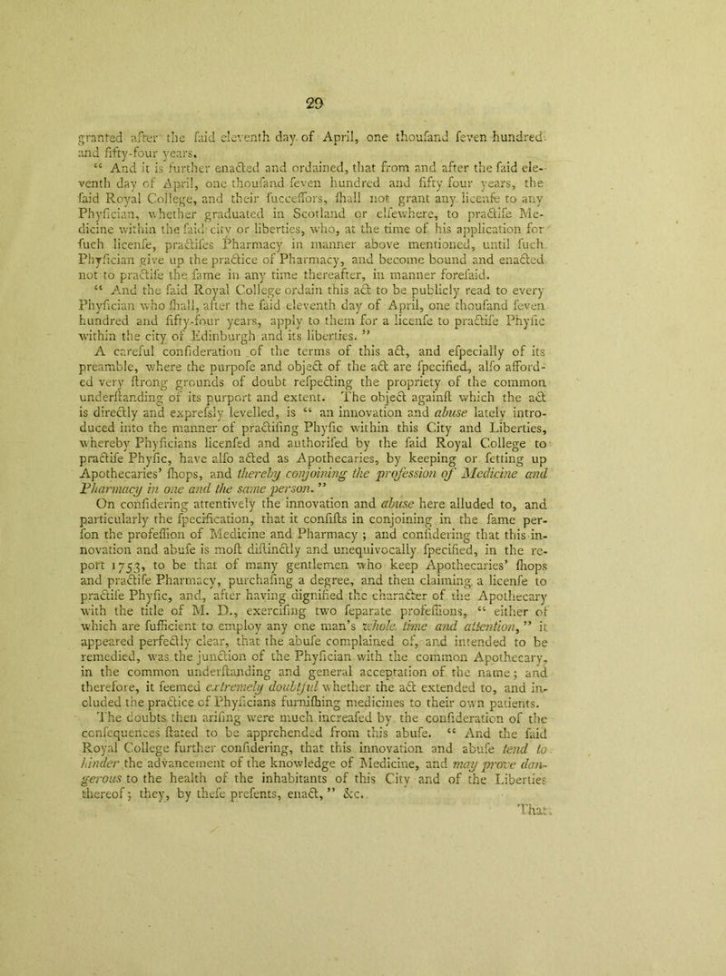 2P granted after the faid eleventh day. of April, one thoufand feven hundred, and fifty-four years. ct And it is further enacted and ordained, that from and after the faid ele- venth day of April, one thoufand feven hundred and fifty four years, the faid Royal College, and their fucceffors, fhall not grant any licenfe to any Phyfician, whether graduated in Scotland or elfewhere, to pradtife Me- dicine within the faid-city or liberties, who, at the time of his application for fuch licenfe, pradtifes Pharmacy in manner above mentioned, until luch Phyfician give up the pradtice of Pharmacy, and become bound and enadted not to pradtife the fame in any time thereafter, in manner forefaid. “ And the faid R.oyal College ordain this adt to be publicly read to every Phyfician who fhall, after the faid eleventh day of April, one thoufand feven hundred and fifty-four years, apply to them for a licenfe to pradtife Phyfic within the city of Edinburgh and its liberties. ” A careful confideration _of the terms of this adt, and efpecially of its preamble, where the purpofe and objedt of the adt are fpecified, alfo afford- ed very ftrong grounds of doubt refpedting the propriety of the common underftanding of its purport and extent. The objedt againfl which the adt is directly and exprefsly levelled, is “ an innovation and abuse lately intro- duced into the manner of pradtiling Phyfic within this City and Liberties, whereby Phyficians licenfed and authorifed by the faid Royal College to pradtife Phyfic, have alfo adted as Apothecaries, by keeping or fetting up Apothecaries’ flops, and thereby conjoining the profession of Medicine and Pharmacy in one and the same person. ” On confidering attentively the innovation and abuse here alluded to, and particularly the fpecification, that it confifts in conjoining in the fame per- fon the profeflion of Medicine and Pharmacy ; and confidering that this in- novation and abufe is mofl diflindtly and unequivocally fpecified, in the re- port 1753, to be that of many gentlemen, who keep Apothecaries’ fnops and pradtife Pharmacy, purchasing a degree, and then claiming, a licenfe to pradtife Phyfic, and, after having dignified tile charadber of the Apothecary with the title of M. D., exercifing two feparate profeffions, “ either of which are fufficient to employ any one man’s whole, time and attention, ” it appeared perfedtly clear, that the abufe complained of, and intended to be remedied, was the junction of the Phyfician with the common Apothecary, in the common underftanding and general acceptation of the name; and therefore, it feemed extremely doubtjul whether the adt extended to, and in- cluded the pradtice of Phyficians furnifhing medicines to their own patients. The doubts, then arifing wrere much increafed by the confideration of the ccnfequences fiated to be apprehended from this abufe. C£ And the faid Royal College further confidering, that this innovation and abufe tend to. hinder the advancement of the knowledge of Medicine, and may prove dan- gerous to the health of the inhabitants of this City and of the Liberties thereof; they, by thefe prefents, enact,” Ike.. Thai.