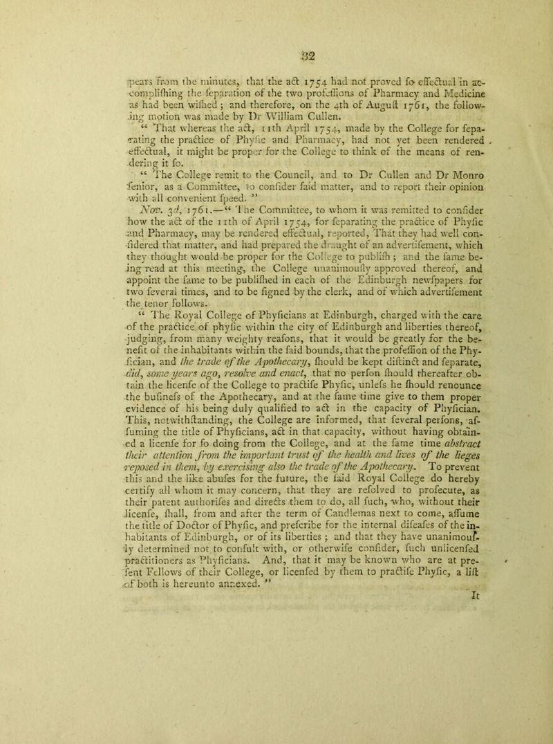 pears from the minutes, that the act 1754 had not proved fo effectual hi ac- complishing the reparation of the two profcfiions of Pharmacy and Medicine as had been wiflied ; and therefore, on the 4th of Auguft 1761, the follow- ing motion was made by I)r William Cullen. 44 That whereas the aft, nth April 1754, made by the College for fepa- cating the practice of Phyfic and Pharmacy, had not yet been rendered , effectual, it might be proper for the College to think of the means of ren- dering it fo. 44 The College remit to the Council, and to Dr Cullen and Dr Monro Tenior, as a Committee, to confider faid matter, and to report their opinion with all convenient fpeed. ” 7sTov. 3d, 1761.—44 The Committee, to whom it was remitted to confider how the act of the 1 ith of April 1754, for feparating the practice of Phyfic and Pharmacy, may be rendered effectual, reported, That they had well con- •fidered that matter, and had prepared the draught of an advertil'emerit, which they thought would be proper for the College to publifn ; and the fame be- ing read at this meeting, the College unanimoufly approved thereof, and appoint the fame to be publifhed in each of the Edinburgh newfpapers for two feverai times, and to be figned by the clerk, and of which advertifement the tenor follows. 44 The Royal College of Phyficians at Edinburgh, charged with the care of the practice of phyfic within the city of Edinburgh and liberties thereof, judging, from many weighty reafons, that it would be greatly for the be- nefit of the inhabitants within the faid bounds, that the profeflion of the Phy- fician, and the trade of the Apothecary, fnould be kept diftinCt and feparate, did, some years ago, resolve and enact, that no perfon ffiould thereafter ob- tain the licenfe of the College to praflife Phyiic, unlefs he ffiould renounce the bufmefs of the Apothecary, and at the fame time give to them proper evidence of his being duly qualified to a<ff in the capacity of Phyfician. This, notwithstanding, the College are informed, that feverai perfons, af- fuming the title of Phyficians, a<ff in that capacity, without having obtain- ed a licenfe for fo doing from the College, and at the fame time abstract their attention from the important trust of Hie health and lives of the lieges reposed in them, by exercising also the trade of the Apothecary.. To prevent this and the like abufes for the future, the faid Royal College do hereby certify all whom it may concern, that they are refolved to profecute, as their parent authorifes and direfts them to do, all fuch, who, without their licenfe, fhall, from and after the term of Candlemas next to come, affume the title of Doftor of Phyfic, and preferibe for the internal difeafes of the in- habitants of Edinburgh, or of its liberties ; and that they have unanimouf- ly determined not to confult with, or otherwife confider, fuch unlicenfed pra&itioners as Phyficians. And, that it may be known who are at pre- sent Fellows of their College, or licenfed by them to pra&ife Phyfic, a lift of both is hereunto annexed. ” “It