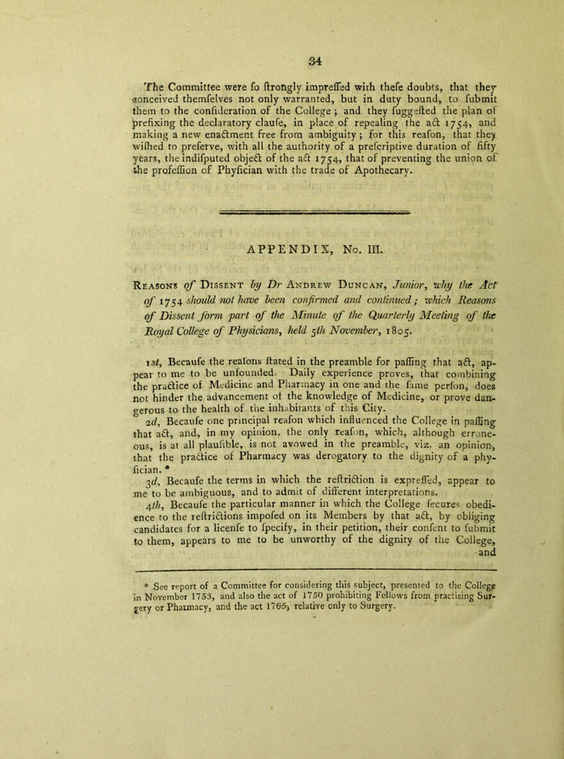 The Committee were fo (Irongly imprefled wich thefe doubts, that they conceived themfelves not only warranted, but in duty bound, to fubmit them to the confideration of the College ; and they fuggefted the plan of prefixing the declaratory claufe, in place of repealing the act 1754, and making a new enactment free from ambiguity ; for this reafon, that they wifhed to preferve, with all the authority of a prefcriptive duration of fifty years, the indifputed object of the aft 1754, that of preventing the union of the profeflion of Fhyfician with the trade of Apothecary. APPENDIX, No. IP. Reasons of Dissent by Dr Andrew Duncan, Junior, why the Act of' 1754 should not have been confirmed and continued; which Reasons of Dissent form part of the Minute of the Quarterly Meeting of tlx Royal College of Physicians, held $th November, 1805. 1 st, Becaufe the reafons hated in the preamble for palling that aft, ap- pear to me to be unfounded. Daily experience proves, that combining the practice of Medicine and Pharmacy in one and the fame perfon, does not hinder the advancement of the knowledge of Medicine, or prove dan- gerous to the health of the inhabitants of this City. ° ad, Becaufe one principal reafon which influenced the College in palling that aft, and, in my opinion, the only reafrn, which, although errone- ous, is at all plaufible, is not avowed in the preamble, viz. an opinion, that the praftice of Pharmacy was derogatory to the dignity of a phy- fician. * gr/, Becaufe the terms in which the reftriftion is exprefled, appear to me to be ambiguous, and to admit of different interpretations. 4th, Becaufe the particular manner in which the College fecures obedi- ence to the reftriftions impofed on its Members by that aft, by obliging candidates for a licenfe to fpecify, in their petition, their confcnt to fubmit to them, appears to me to be unworthy of the dignity of the College, and * See report of a Committee for considering this subject, presented to the College in November 1753, and also the act of 1750 prohibiting Fellows from practising Sur- gery or Pharmacy, and the act 176-5-, relative only to Surgery.