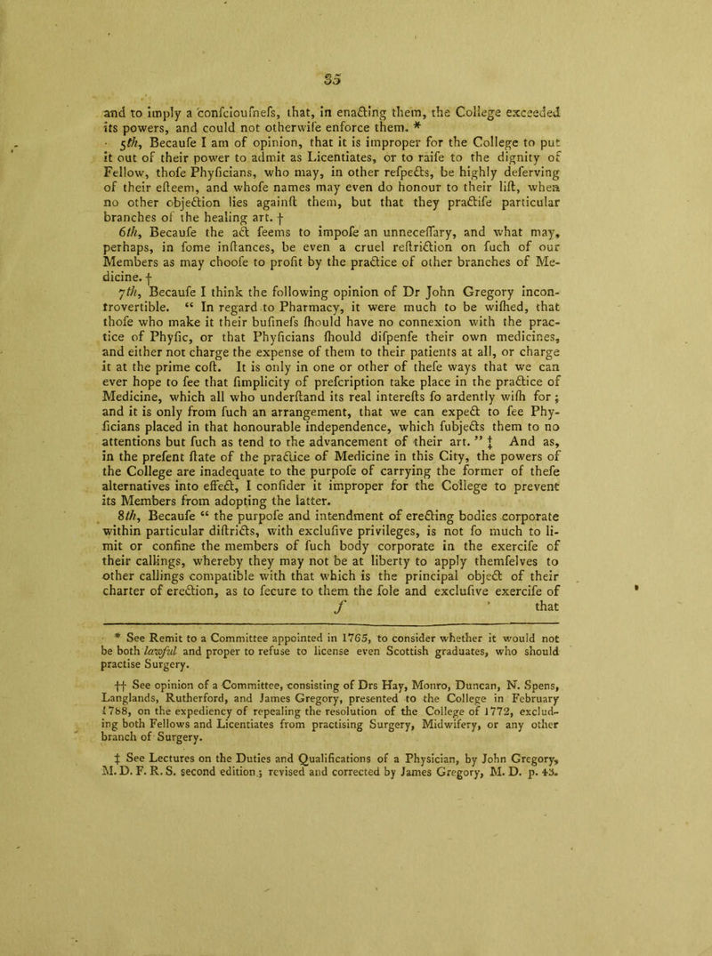 its powers, and could not otherwife enforce them. * • 5$, Becaufe I am of opinion, that it is improper for the College to put it out of their power to admit as Licentiates, or to raife to the dignity of Fellow, thofe Fhyficians, who may, in other refpeds, be highly deferving of their efteem, and whofe names may even do honour to their lift, when no other objedion lies againft them, but that they pradife particular branches of the healing art. J 6th, Becaufe the aft feems to impofe an unneceflary, and what may, perhaps, in fome inftances, be even a cruel reftridion on fuch of our Members as may choofe to profit by the pradice of other branches of Me- dicine. f 7th, Becaufe I think the following opinion of Dr John Gregory incon- trovertible. “ In regard to Pharmacy, it were much to be wifhed, that thofe who make it their bufmefs fhould have no connexion with the prac- tice of Phyfic, or that Phyficians fhould difpenfe their own medicines, and either not charge the expense of them to their patients at all, or charge it at the prime coft. It is only in one or other of thefe ways that we can ever hope to fee that fimplicity of prefcription take place in the practice of Medicine, which all who underftand its real interefts fo ardently wifh for; and it is only from fuch an arrangement, that we can exped to fee Phy- ficians placed in that honourable independence, which fubjeds them to no attentions but fuch as tend to the advancement of their art. ” J And as, in the prefent ftate of the pradice of Medicine in this City, the powers of the College are inadequate to the purpofe of carrying the former of thefe alternatives into effed, I confider it improper for the College to prevent its Members from adopting the latter. 8th, Becaufe “ the purpofe and intendment of ereding bodies corporate within particular diftrids, with exclufive privileges, is not fo much to li- mit or confine the members of fuch body corporate in the exercife of their callings, whereby they may not be at liberty to apply themfelves to other callings compatible with that which is the principal objed of their charter of eredion, as to fecure to them the foie and exclufive exercife of f * that * See Remit to a Committee appointed in 1765, to consider whether it would not be both lawful and proper to refuse to license even Scottish graduates, who should practise Surgery. ff See opinion of a Committee, consisting of Drs Hay, Monro, Duncan, N. Spens, Langlands, Rutherford, and James Gregory, presented to the College in February 1788, on the expediency of repealing the resolution of the College of 1772, exclud- ing both Fellows and Licentiates from practising Surgery, Midwifery, or any other branch of Surgery. f See Lectures on the Duties and Qualifications of a Physician, by John Gregory, M. D. F. R. S. second edition.; revised and corrected by James Gregory, M. D. p.