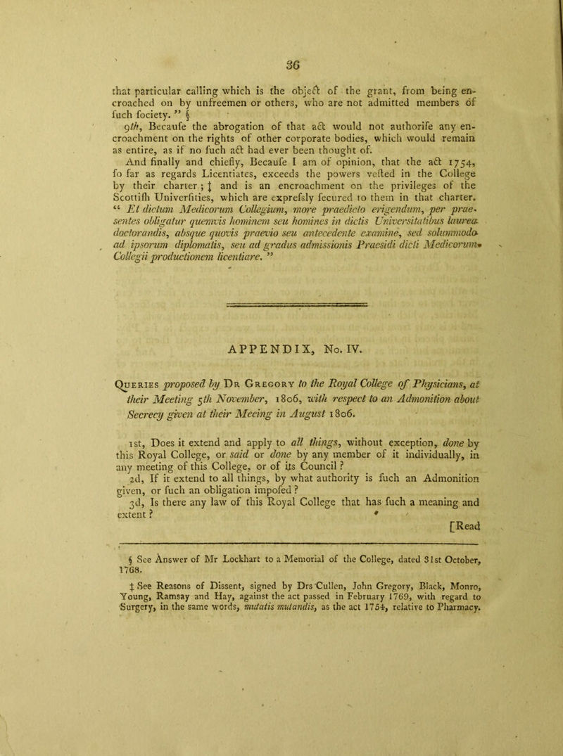 3G that particular calling which is the object of the grant, from being en- croached on by unfreemen or others, who are not admitted members of fuch fociety. ” § 9th, Becaufe the abrogation of that act would not authorife any en- croachment on the rights of other corporate bodies, which would remain as entire, as if no fuch aft had ever been thought of. And finally and chiefly, Becaufe I am of opinion, that the aft 1754, fo far as regards Licentiates, exceeds the powers veiled in the College by their charter ; J and is an encroachment on the privileges of the Scottifli Univerfities, which are exprefsly fecured to them in that charter. “ Et dictum Medicorum Collegium, more praedicto erigendum, per prae- sentes obligator quemvis hominem seu homines in dictis Universitatibus laurea doctorandis, absque quods praevio seu antecedente examine, sed solummoda ad ipsorum diplomats, seu ad gradus admissionis Praesidi died Medicorum• Collegii productionem licentiare. ” APPENDIX, No. IV. Queries proposed by Dr Gregory to the Royal College of Physicians, at their Meeting $th November, 1806, with respect to an Admonition about Secrecy given at their Meeing in August 1806. 1st, Does it extend and apply to all things, without exception, done by this Royal College, or said or done by any member of it individually, in any meeting of this College, or of its Council ? 2d, If it extend to all things, by what authority is fuch an Admonition given, or fuch an obligation impofed ? 3d, Is there any law of this Royal College that has fuch a meaning and extent ? ♦ [Read § See Answer of Mr Lockhart to a Memorial of the College, dated 31st October, 17G8. p See Reasons of Dissent, signed by Drs Cullen, John Gregory, Black, Monro, Young, Ramsay and Hay, against the act passed in February 1769, with regard to Surgery, in the same words, mutatis mutandis, as the act 1754, relative to Pharmacy.