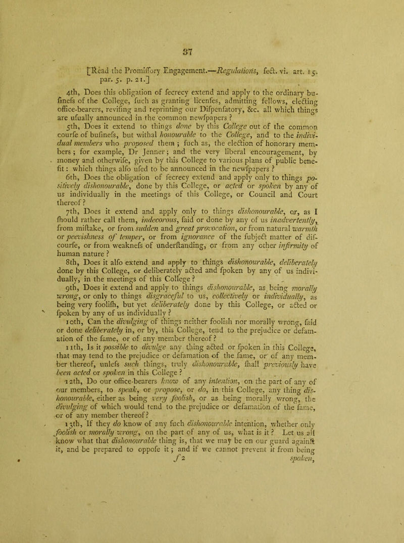[Read the Promiffiory Engagement.—fed. vi. art. 15. par. 5. p. 21.] 4th, Does this obligation of fecrecy extend and apply to the ordinary bu- finefs of the College, fuch as granting licenfes, admitting fellows, eleding office-bearers, revifing and reprinting our Difpenfatory, &c. all which things are ufually announced in the common newfpapers ? 5th, Does it extend to things done by this College out of the common courfe of bufmefs, but withal honourable to the College, and to the indivi- dual members who proposed them ; fuch as, the eledion of honorary mem- bers ; for example, Dr Jenner; and the very liberal encouragement, by ■ money and otherwife, given by this College to various plans of public bene- fit : which things alfo ufed to be announced in the newfpapers ? 6th, Does the obligation of fecrecy extend and apply only to things po- sitively dishonourable, done by this College, or acted or spoken by any of us individually in the meetings of this College, or Council and Court thereof ? 7th, Does it extend and apply only to things dishonourable, or, as I fhould rather call them, indecorous, faid or done by any of us inadvertently, from miftake, or from sudden and great provocation, or from natural warmth or peevishness of temper, or from ignorance of the fubjed matter of dif- courfe, or from weaknefs of underftanding, or from any other infirmity of human nature ? 8th, Does it alfo extend and apply to things dishonourable, deliberately done by this College, or deliberately aded and fpoken by any of us indivi- dually, in the meetings of this College ? 9th, Does it extend and apply to things dishonourable, as being morally wrong, or only to things disgracefiid to us, collectively or individually, as being very foolifh, but yet deliberately done by this College, or aded or v fpoken by any of us individually ? 10th, Can the divulging of things neither foolish nor morally wrong, faid or done deliberately in, cr by, this College, tend to the prejudice or defam- ation of the fame, or of any member thereof ? nth, Is it possible to divulge any thing aded or fpoken in this College, that may tend to the prejudice or defamation of the fame, or of any mem- ber thereof, unlefs such things, truly dishonourable, fhall previously have been a-cted or spoken in this College ? 12th, Do our office-bearers know of any intention, on the part of any of our members, to speak, or propose, or do, in this College, any thing dis- honourable, either as being very foolish, or as being morally wrong, the divulging of which would tend to the prejudice or defamation of the fame, or of any member thereof? , 13th, If they do know of any fuch dishonourable intention, whether only foolish or morally wrong, on the part of any of us, what is it ? Let us afi know what that dishonourable thing is, that we may be on our guard againft it, and be prepared to oppofe it; and if we cannot prevent it from being f 2 v spoken,