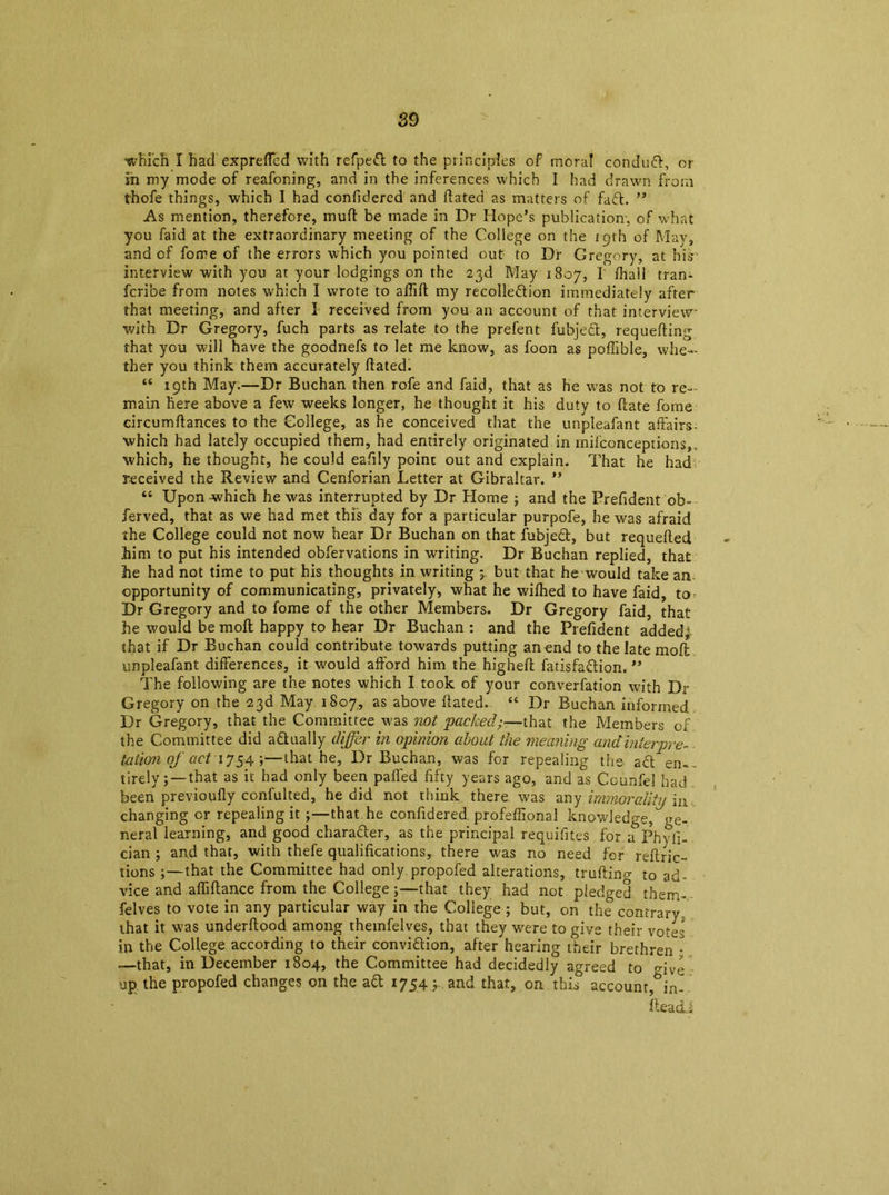 which I had expreffcd with refped to the principles of moral condud, or in my mode of reafoning, and in the inferences which I had drawn from thofe things, which I had confidercd and Stated as matters of fad. ” As mention, therefore, mud be made in Dr Hope’s publication-, of what you faid at the extraordinary meeting of the College on the 19th of May, and of fome of the errors which you pointed out to Dr Gregory, at his interview with you at your lodgings on the 23d May 1807, I Shall tran- fcribe from notes which I wrote to affift my recolledion immediately after that meeting, and after I received from you an account of that interview with Dr Gregory, fuch parts as relate to the prefent fubjed, requesting that you will have the goodnefs to let me know, as foon as poffible, whe- ther you think them accurately hated. “ 19th May.—Dr Buchan then rofe and faid, that as he was not to re- main here above a few weeks longer, he thought it his duty to (late fome circumstances to the College, as he conceived that the unpleafant affairs- which had lately occupied them, had entirely originated in milconceptions,. which, he thought, he could eafily point out and explain. That he had received the Review and Cenforian Letter at Gibraltar. ” “ Upon -which he was interrupted by Dr Home ; and the Prefident ob- ferved, that as we had met this day for a particular purpofe, he was afraid the College could not now hear Dr Buchan on that fubjed, but requeued him to put his intended obfervations in writing. Dr Buchan replied, that he had not time to put his thoughts in writing j. but that he would take an opportunity of communicating, privately, what he wifhed to have faid, to Dr Gregory and to fome of the other Members. Dr Gregory faid, that he would be moft happy to hear Dr Buchan : and the Prefident addedf that if Dr Buchan could contribute towards putting an end to the late moft unpleafant differences, it would afford him the higheSt fatisfadion. ” The following are the notes which I took of your converfation with Dr Gregory on the 23d May 1807, as above hated. “ Dr Buchan informed Dr Gregory, that the Committee was not packed—that the Members of the Committee did adually differ in opinion about the meaning andinterpre- tation of act 1754;—that he, Dr Buchan, was for repealing the ad en- tirely;—that as if had only been palled fifty years ago, and as Ccunfei had been previoufly confulted, he did not think there was any immorality in changing or repealing it ;—that he confidered professional knowledge, ge- neral learning, and good charader, as the principal requisites for a Phyfi- cian ; and that, with thefe qualifications, there was no need for restric- tions that the Committee had only propofed alterations, trufting to ad- vice and affiftance from the College;—that they had not pledged them- felves to vote in any particular way in the College ; but, on the contrary, that it was understood among themfelves, that they were to give their vofes in the College according to their convidion, after hearing their brethren • —that, in December 1804, the Committee had decidedly agreed to give up the propofed changes on the ad 1754; and that, on this account,&in- fteadi