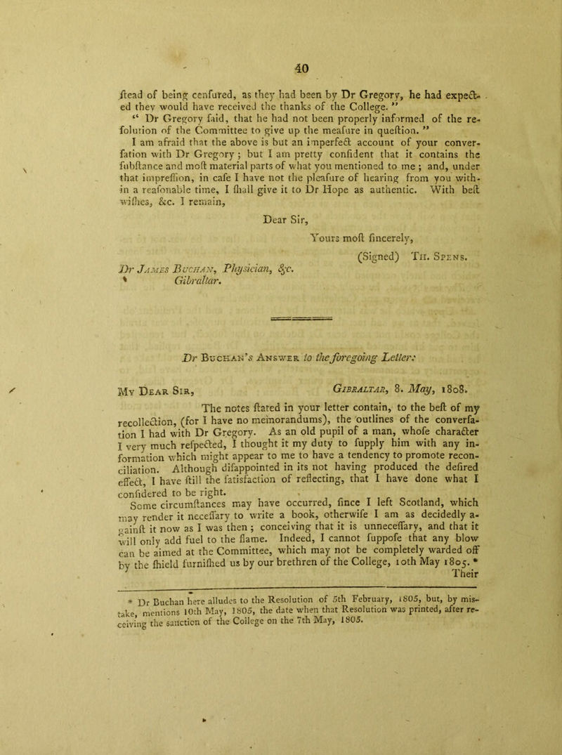\ jtead of being cenfured, as they had been by Dr Gregory, he had expect- ed thev would have received the thanks of the College. ” “ Dr Gregory faid, that he had not been properly informed of the re- folurion of the Committee to give up the meafure in queftion. ” I am afraid that the above is but an imperfeCt account of your conver- fation with Dr Gregory ; but I am pretty confident that it contains the fubftance and mod material parts of what you mentioned to me ; and, under that impreffion, in cafe I have not the pleafure of hearing from you with- in a reasonable time, I fliall give it to Dr Hope as authentic. With bed wifhes, kc. I remain, Dear Sir, Yours mod fincerelv, j 7 Dr James Buchan, Physician, Sjc\ ' Gibraltar. (Signed) Th. Spens. Dr Buchan’5 Answer to the foregoing Letter: ✓ jvlv Dear Sir, Gibraltar, 8. May, 1808* The notes dated in your letter contain, to the bed of my recollection, (for I have no memorandums), the outlines of the conven- tion I had with Dr Gregory. As an old pupil of a man, whofe character I very much refpe&ed, I thought it my duty to fupply him with any in- formation which might appear to me to have a tendency to promote recon- ciliation. Although difappointed in its not having produced the defired effeCt, I have dill the fatisfaction of reflecting, that I have done what I ' confidered to be right. Seme circumdances may have occurred, fince I left Scotland, which may render it neceffary to write a book, otherwife I am as decidedly a- ,,ajnft it now as I was then ; conceiving that it is unneceffary, and that it will only add fuel to the flame. Indeed, I cannot fuppofe that any blow can be aimed at the Committee, which may not be completely warded off bv tbe fhielcl furnifhed us by our brethren of the College, 10th May 1805. * y “ Their * Dr Buchan here alludes to the Resolution of 5th February, i805, but, by mis- take, mentions 10rh May, 1805, the date when that Resolution was printed, after re- ceiving the sanction of the College on the 7th May, 1805.