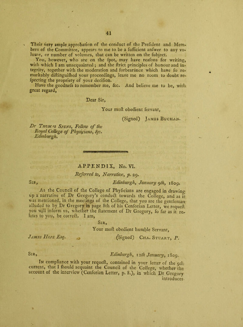 > Their very ample approbation of the conduct of the Prefident and Mem. bers of the Committee, appears to me to be a fufficient anfwer to any vo- lume, or number of volumes, that can be written on the fubject. You, however, who are on the fpot, may have reafons for writing, with which I am unacquainted ; and the flrict principles of honour and in- tegrity, together with the moderation and forbearance which have fo re- markably didinguifhed your proceedings, leave me no room to doubt re- fpecting the propriety of your decifion. Have the goodnefs to remember me, &c. And believe me to be, with, great regard. Dear Sir, Your mod obedient fervanr, (Signed) Jap/les Buchan* Dr Thomas Spens, Fellow of the Royal College of Physicians, Sqc. Edinburgh. APPENDIX, No. VL Referred to, Narrative, p. 29. Sib, Edinburgh, January qth, 1809, As the Council of the College of Phyficians are engaged in drawing up a narrative of Dr Gregory’s condutt towards the College, and as it was mentioned, in the meetings of the College, that you are the gentleman: alluded to by Dr Gregory in page 8th of his Cenforian Letter, we requell you will inform us, whether the datement of Dr Gregory, fo far as it re* lates to you, be correct. I am, Sir, Your mod obedient humble Servant, James Hope Esq. 3 (Signed) Cha. Stuart, P, Sir, Edinburgh, 12th January, 1809. In compliance with your requed, contained in your letter of the 9th current, that I Ihould acquaint the Council of the College, whether the account of the interview (Cenforian Letter, p. 8.), in which Dr Gregory introduces I
