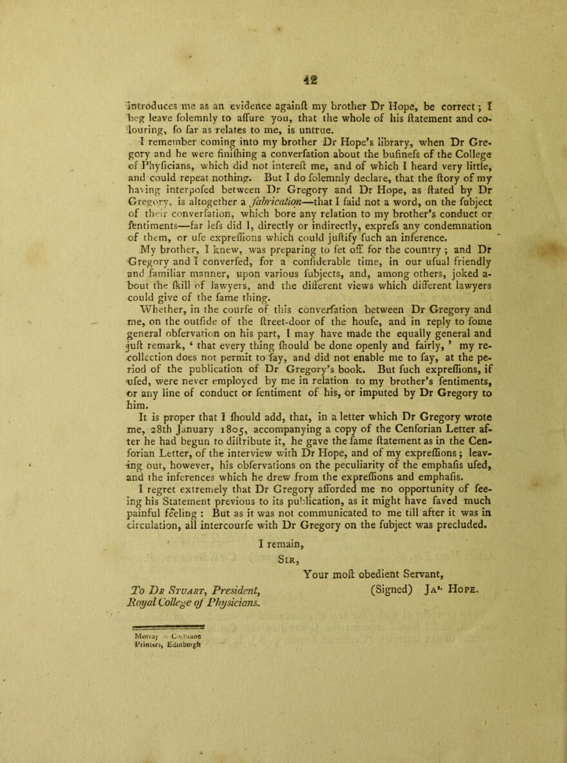 introduces me as an evidence againft my brother Dr Hope, be correct; I beg leave folemnly to affure you, that the whole of his ftatement and co- louring, fo far as relates to me, is untrue. I remember coming into my brother Dr Hope’s library, when Dr Gre- gory and he were finifhing a converfation about the bufinefs of the College cf Phyficians, which did not intereft me, and of which I heard very little, and could repeat nothing. But I do folemnly declare, that the ftory of my having interpofed between Dr Gregory and Dr Hope, as dated by Dr Gregory, is altogether a fabrication—that I faid not a word, on the fabject of their converfation, which bore any relation to my brother’s conduct or fentiments—far iefs did I, directly or indirectly, exprefs any condemnation of them, or ufe expreffions which could juftify fuch an inference. My brother, I knew, was preparing to fet oil for the country ; and Dr Gregory and I converfed, for a considerable time, in our ufual friendly and familiar manner, upon various fubjects, and, among others, joked a- bout the fki'11 of lawyers, and the different views which different lawyers could give of the fame thing. Whether, in the courfe of this converfation between Dr Gregory and me, on the outfide of the ftreet-door of the houfe, and in reply to fome general obfervation on his part, I may have made the equally general and juft remark, ‘ that every thing fnould be done openly and fairly, ’ my re- collection does not permit to fay, and did not enable me to fay, at the pe- riod of the publication of Dr Gregory’s book. But fuch expreffions, if <ufed, were never employed by me in relation to my brother’s fentiments, or any line of conduct or fentiment of his, or imputed by Dr Gregory to him. It is proper that I Ihould add, that, in a letter which Dr Gregory wrote me, 28th January 1805, accompanying a copy of the Cenforian Letter af- ter he had begun to diitribute it, he gave the fame ftatement as in the Cen- forian Letter, of the interview with Dr Hope, and of my expreffions ; leav- ing out, however, his obfervations on the peculiarity of the emphafis ufed, and the inferences which he drew from the expreffions and emphafis. I regret extremely that Dr Gregory afforded me no opportunity of fee- ing his Statement previous to its publication, as it might have faved much painful feeling : But as it was not communicated to me till after it was in circulation, all intercourfe with Dr Gregory on the fubject was precluded. I remain, Sir, Your moft obedient Servant, To Dr Stuart, President, (Signed) Ja’- Hope. Royal College oj Physicians, Murray • Cntnanc •Prinurs, Edinburgh