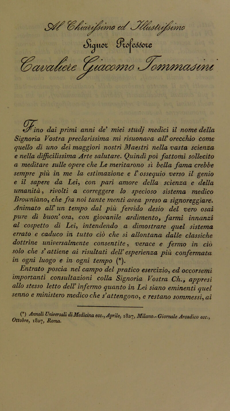 Signoria Vostra preclarissima mi risuonava alV orecchio come quello di uno dei maggiori nostri Maestri nella vasta scienza e nella difficilissima Arte salutare. Quindi poi fattomi sollecito a meditare sulle opere che Le meritarono sì bella fama crebbe sempre più in me la estimazione e V ossequio verso il genio e il sapere da Lei, con pari amore della scienza e della umanità, rivolti a correggere lo specioso sistema medico Browniano, che fra noi tante menti avea preso a signoreggiare. Animato all3 un tempo dal più fervido desio del vero osai pure di buon3 ora, con giovanile ardimento, farmi innanzi al cospetto di Lei, intendendo a dimostrare quel sistema errato e caduco in tutto ciò che si allontana dalle classiche dottrine universalmente consentite, verace e fermo in ciò solo che s3 attiene ai risultati dell3 esperienza più confermata in ogni luogo e in ogni tempo (*). Entrato poscia nel campo del pratico esercizio, ed occorsemi importanti consultazioni colla Signoria Vostra Ch. t appresi allo stesso letto dell3 infermo quanto in Lei siano eminenti quel senno e ministero medico che s3attengono^ e restano sommessi5 ai (*) Annali Universali di Medicina ecc., Aprile, 1827, Milano.- Giornale Arcadico tee.. Ottobre, 1827, Roma.