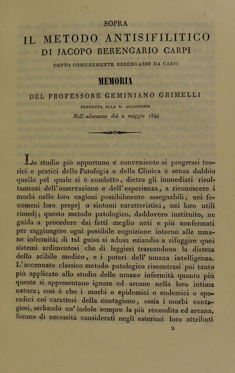 SOPRA IL METODO ANTISIFILITICO DI JACOPO BERENGARIO CARPI DETTO COMUNEMENTE BERENGARIO DA CARPI MEMORIA DEL PROFESSORE GEMINIAN0 GRIMELLI PRODOTTA ALLA R. ACCADEMIA Nell* adunanza del a maggio 1844 Lo studio più opportuno e conveniente ai progressi teo- rici e pratici della Patologia e della Clinica è senza dubbio quello pel quale si è condotto, dietro gli immediati risul- tamene dell’ osservazione e deir esperienza , a riconoscere i morbi nelle loro cagioni possibilmente assegnabili, nei fe- nomeni loro proprj o sintomi caratteristici, nei loro utili rimedj ; questo metodo patologico, daddovero instituito, ne guida a procedere dai fatti meglio noti e più confermati per raggiungere ogni possibile cognizione intorno alle uma- ne infermità; di tal guisa si adusa eziandio a rifuggire quei sistemi ardimentosi che di leggieri trascendono la distesa dello scibile medico, e i poteri dell’ umana intelligenza. L accennato classico metodo patologico riscontrasi poi tanto più applicato allo studio delle umane infermità quanto più queste si appresentano ignote ed arcane nella loro intima natura ; così è che i morbi o epidemici o endemici o spo- radici coi caratteri della contagione, ossia i morbi conta- giosi, serbando un’ indole sempre la più recondita ed arcana, furono di necessita considerati negli esteriori loro attributi 2