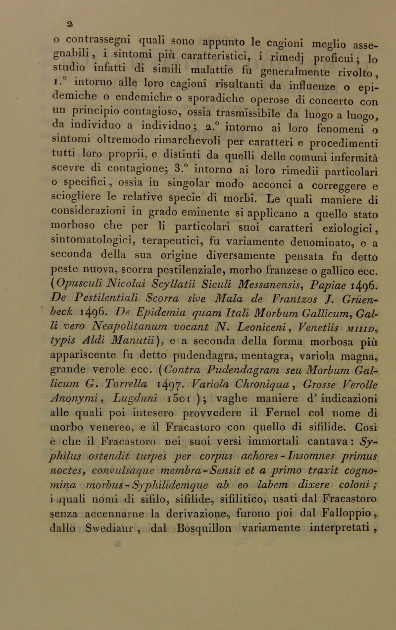o conti assegni quali sono appunto le cagioni meglio asse- gnabili, i sintomi più caratteristici, i rimedj proficui; lo studio infatti di simili malattie fu generalmente rivolto, , 0 intorno alle loro cagioni risultanti da influenze o epi- demiche o endemiche o sporadiche operose di concerto con un principio contagioso, ossia trasmissibile da luogo a luogo, da individuo a individuo; a.0 intorno ai loro fenomeni o sintomi oltremodo rimarchevoli per caratteri e procedimenti tutti loio piopiii, e distinti da quelli delle comuni infermità scevre di contagione; 3.° intorno ai loro rimedii particolari 0 specifici, ossia in singoiar modo acconci a correggere e sciogliere le relative specie di morbi. Le quali maniere di considerazioni in grado eminente si applicano a quello stato morboso che per li particolari suoi caratteri eziologici, sintomatologici, terapeutici, fu variamente denominato, e a seconda della sua origine diversamente pensata fu detto peste nuova, scorra pestilenziale, morbo franzese o gallico ecc. (Opusculi Nicolai Scyllatìi Siculi Messanensis, Papiae 1496. De Pestilentìali Scorra sive Mala de Frantzos J. Gruen- beck 1496- De Epidemia quam Itali Morbum Gallicum, Gal- li vero Neapolitanum vocant N. Leoniceni, Venetiis miiid, typis Aldi Manutii), e a seconda della forma morbosa più appariscente fu detto pudendagra, mentagra, variola magna, grande verde ecc. (Contra Pudendagram seu Morbum Gal- licum G. Torrella 1497* Variola Chroniqua, Grosse Vernile Anonymi, Lugduni i5oi ); vaghe maniere d’indicazioni alle quali poi intesero provvedere il Fernel col nome di morbo venereo, e il Fracastoro con quello di sifilide. Così è che il Fracastoro nei suoi versi immortali cantava : Sy- philus ostendìt turpes per corpus achores - Insomnes primus noctes, convulsaque membra-Sensit et a primo traxit cogno- mina morbus - Syphilidemque ab eo labem dixere coloni ; 1 quali nomi di sifilo, sifilide, sifilitico, usati dal Fracastoro senza accennarne la derivazione, furono poi dal Falloppio, dallo Swediaur , dal Bosquillon variamente interpretati ,
