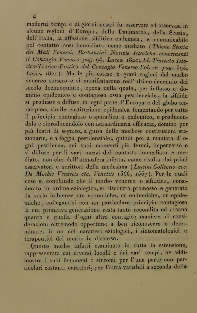 moderni tempi e ai giorni nostri fu osservata ed osservasi in alcune regioni d’Europa, della Danimarca * della Scozia, dell’ Italia, la affezione sifilitica endemica, e comunicabile pel contatto così immediato come mediato ( Thiene Storici dei Mali Venerei. Barbantìni Notizie Istoriche concernenti il Contagio Venereo pag. 9^ Lucca 1820; Id. Trattato ISto- rico-Teorico-Pratico del Contagio Venereo Voi. iv. pag. 395, Lucca 1821). Ma le più estese e gravi cagioni del morbo venereo sorsero e si manifestarono nell5 ultimo decennio del secolo decimoquinto, epoca nella quale, per influsso e do- minio epidemico e contagioso ossia pestilenziale, la sifilide si produsse e diffuse in ogni parte d’Europa e del globo ter- racqueo; simile costituzione epidemica fomentando per tutto il principio contagioso o sporadico o endemico, e producen- dolo e riproducendolo con istraordinaria efficacia., dominò per più lustri di seguito, a guisa delle morbose costituzioni sta- zionarie, e a foggia pestilenziale ; quindi poi a maniera d’ 0- gni pestilenza, nei suoi momenti più feroci, imperversò e si diffuse per li varj mezzi del contatto immediato e me- diato, nonché dell’ atmosfera infetta* come risulta dai primi osservatori e scrittori della medesima ( Luisini Collectio ecc. De Morbis Venereis etc. Venetiis 1566, 1567). Per le quali cose si conchiude che il morbo venereo o sifilitico, consi- derato in ordine eziologico, si riscontra promosso e generato da varie influenze ora sporadiche, or endemiche, or epide- miche 9 collegantisi con un particolare principio contagioso la cui primitiva generazione resta tanto recondita ed arcana quanto è quella d’ogni altro contagio; maniere di consi- derazioni oltremodo opportune a ben riconoscere e deter- minare, in un coi caratteri eziologici, i sintomatologici e terapeutici del morbo in discorso. Questo morbo infatti esaminato in tutta la estensione^ rappresentata dai diversi luoghi e dai varj tempi, ne addi- mostra i suoi fenomeni o sintomi per l’una parte con par- ticolari costanti caratteri, per l’altra variabili a seconda della