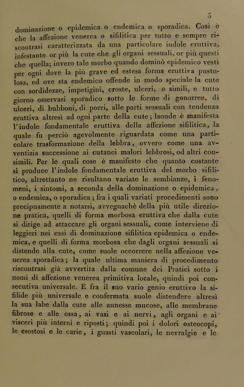 che la affezione venerea o sifilitica per tutto e sempre ri- scontrasi caratterizzata da una particolare indole eruttiva, infestante or più la cute che gli organi sessuali, or più questi che quella; invero tale morbo quando dominò epidemico vestì per ogni dove la più grave ed estesa forma eruttiva pusto- losa ed ove sta endemico offende in modo speciale la cute con sordidezze, impetigini, croste, ulceri, o simili, e tutto giorno osservasi sporadico sotto le forme di gonorree, di ulceri, di bubboni, di porri, alle parti sessuali con tendenza eruttiva altresì ad ogni parte della cute ; laonde è manifesta l'indole fondamentale eruttiva della affezione sifilitica, la quale fu perciò agevolmente riguardata come una parti- colare trasformazione della lebbra, ovvero come una av- ventizia successione ai cutanei malori lebbrosi, od altri con- simili. Per le quali cose è manifesto che quanto costante si produce l’indole fondamentale eruttiva del morbo sifili- tico, altrettanto ne risultano variate le sembianze, i feno- meni, i sintomi, a seconda della dominazione o epidemica , o endemica, o sporadica ; fra i quali variati procedimenti sono precipuamente a notarsi, avvegnaché della più utile direzio- ne pratica, quelli di forma morbosa eruttiva che dalla cute si dirige ad attaccare gli organi sessuali, come interviene di leggieri nei casi di dominazione sifilitica epidemica o ende- mica, e quelli di forma morbosa che dagli organi sessuali si distende alla cute, come suole occorrere nella affezione ve- nerea sporadica; la quale ultima maniera di procedimento riscontrasi già avvertita dalla comune dei Pratici sotto i nomi di affezione venerea primitiva locale, quindi poi con- secutiva universale. E fra il suo vario genio eruttivo la si- filide più universale e confermata suole distendere altresì la sua labe dalla cute alle annesse mucose, alle membrane fibrose e alle ossa, ai vasi e ai nervi, agli organi e ai visceri più interni e riposti; quindi poi i dolori osteocopi, le esostosi e le carie, i guasti vascolari, le nevralgie e le