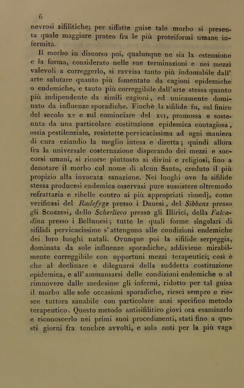 nevrosi sifilitiche; per siffatte guise tale morbo si presen- ta quale maggiore proteo fra le più proteiformi umane in- fermità. Il morbo in discorso poi, qualunque ne sia la estensione e la forma, considerato nelle sue terminazioni e nei mezzi valevoli a correggerlo, si ravvisa tanto più indomabile dall’ arte salutare quanto piu fomentato da cagioni epidemiche o endemiche, e tanto più correggibile dall’arte stessa quanto più indipendente da simili cagioni, ed unicamente domi- nato da influenze sporadiche. Finché la sifilide fu, sul finire del secolo xv e sul cominciare del xvi, promossa e soste- nuta da una particolare costituzione epidemica contagiosa, ossia pestilenziale, resistette pervicacissima ad ogni maniera di cura eziandio la meglio intesa e diretta ; quindi allora fra la universale costernazione disperando dei mezzi e soc- corsi umani, si ricorse piuttosto ai divini e religiosi, fino a denotare il morbo col nome di alcun Santo, creduto il più propizio alla invocata sanazione. Nei luoghi ove la sifilide stessa producesi endemica osservasi pure sussistere oltremodo refrattaria e ribelle contro ai più appropriati rimedj, come verificasi del Raclefyge presso i Danesi, del Sibbens presso gli Scozzesi, dello Scherlievo presso gli Illirici, della Falca- clina presso i Bellunesi ; tutte le quali forme singolari di sifilidi pervicacissime s’attengono alle condizioni endemiche dei loro luoghi natali. Ovunque poi la sifilide serpeggia, dominata da sole influenze sporadiche, addiviene mirabil- mente correggibile con opportuni mezzi terapeutici; così è che al declinare e dileguarsi della suddetta costituzione epidemica, e all’ ammansarsi delle condizioni endemiche o al rimuovere dalle medesime gli infermi, ridotto per tal guisa il morbo alle sole occasioni sporadiche, riesci sempre e rie- sce tuttora sanabile con particolare anzi specifico metodo terapeutico. Questo metodo antisifilitico giovi ora esaminarlo e riconoscerlo nei primi suoi procedimenti, stati fino a que- sti giorni fra tenebre avvolti, e solo noti per la più vaga