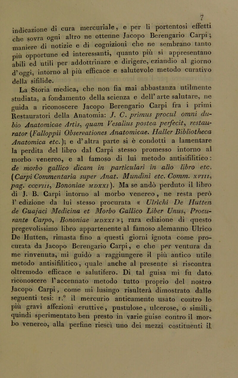 indicazione di cura mercuriale, e per li portentosi effetti che sovra ogni altro ne ottenne Jacopo Berengario Carpi ; maniere di notizie e di cognizioni che ne sembrano tanto più opportune ed interessanti, quanto più si appresentano abili ed utili per addottrinare e dirigere, eziandio al giorno d’oggi, intorno al più efficace e salutevole metodo curativo della sifilide. La Storia medica, che non fìa mai abbastanza utilmente studiata, a fondamento della scienza e dell arte salutare, ne guida a riconoscere Jacopo Berengario Carpi fra i primi Restauratori della Anatomia; J. C. primus prociil omni clu- hio Anatomicae Artis, quam Vesalius posteci perfecit, restau- rator (Falloppii Observationes Anatomicae. Haller Bibliotheca Anatomica etc. )} e d’altra parte si è condotti a lamentare la perdita del libro dal Carpi stesso promesso intorno al morbo venereo, e al famoso di lui metodo antisifilitico : de morbo gallico clicam in particularì in alio libro etc. (Carpi Commentarla super Anat. Munclini etc. Comm. xfjii, pag. cccviii, Bononiae mdxxi). Ma se andò perduto il libro di J. B. Carpi intorno al morbo venereo, ne resta però 1’ edizione da lui stesso procurata « Ubichi De Hutten de Guajaci Medicina et Morbo Gallico Liber Unus, Procu- rante Carpo, Bononiae mdxxi » ; rara edizione di questo pregevolissimo libro appartenente al famoso alemanno Ulrico De Hutten, rimasta fino a questi giorni ignota come pro- curata da Jacopo Berengario Carpi, e che per ventura da me rinvenuta, mi guidò a raggiungere il più antico utile metodo antisifilitico, quale anche al presente si riscontra oltremodo efficace e salutifero. Di tal guisa mi fu dato riconoscere l’accennato metodo tutto proprio del nostro Jacopo Carpi, come mi lusingo risulterà dimostrato dalle seguenti tesi; i.° il mercurio anticamente usato contro le più gravi affezioni eruttive, pustulose, ulcerose, o simili, quindi sperimentato ben presto in varie guise contro il mor- bo venereo, alla perfine riesci uno dei mezzi costituenti il.