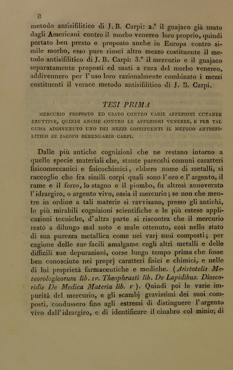 a metodo antisifilitico di J. B. Carpi: 2.0 il guajaco già usato dagli Americani contro il morbo venereo loro proprio, quindi portato ben presto e proposto anche in Europa contro si- mile morbo, esso pure riuscì altro mezzo costituente il me- todo antisifilitico di J. B. Carpi: 3.° il mercurio e il guajaco separatamente proposti ed usati a cura del morbo venereo, addivennero per l’uso loro razionalmente combinato i mezzi costituenti il verace metodo antisifilitico di J. B. Carpi. TESI PRIMA MERCURIO PROPOSTO ED USATO CONTRO VARIE AFFEZIONI CUTANEE ERUTTIVE, QUINDI ANCHE CONTRO LE AFFEZIONI VENEREE, E PER TAL GUISA ADDIVENUTO UNO DEI MEZZI COSTITUENTI IL METODO ANTISIFI- LITICO DI JACOPO BERENGARIO CARPI. Dalle più antiche cognizioni che ne restano intorno a quelle specie materiali che, stante parecchi comuni caratteri fìsicomeccanici e fisicochimici, ebbero nome di metalli, si raccoglie che fra simili corpi quali sono l’oro e 1’ argento, il rame e il ferro, lo stagno e il piombo, fu altresì annoverato l’idrargiro, o argento vivo, ossia il mercurio : se non che men- tre in ordine a tali materie si ravvisano, presso gli antichi, le più mirabili cognizioni scientifiche e le più estese appli- cazioni tecniche, d’altra parte si riscontra che il mercurio restò a dilungo mal noto e male ottenuto, così nello stato di sua purezza metallica come nei varj suoi composti; per cagione delle sue facili amalgame cogli altri metalli e delle difficili sue depurazioni, corse lungo tempo prima che fosse ben conosciuto nei proprj caratteri fisici e chimici, e nelle di lui proprietà farmaceutiche e mediche. (Aristotelis Me- teorologicorum lib. iv. Theophrasti lib. De Lapulibus. Diosco- ridis De Medica Materia lib. v ). Quindi poi le varie im- purità del mercurio, e gli scambj gravissimi dei suoi com- posti, condussero fino agli estremi di distinguere l’argento vivo dall’idrargiro, e di identificare il cinabro col minio; di