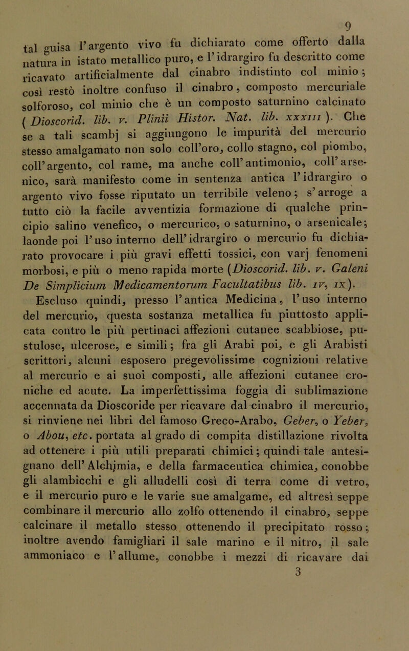 tal guisa l’argento vivo fu dichiarato come offerto dalla natura in istato metallico puro, e l’idrargiro fu descritto come ricavato artificialmente dal cinabro indistinto col minio; così restò inoltre confuso il cinabro, composto mercuriale solforoso, col minio che è un composto saturnino calcinato ( Dioscorid. lìb. v. Plinti Histor. Nat. lìb. xxxm ). Che se a tali scambj si aggiungono le impurità del mercurio stesso amalgamato non solo coll’oro, collo stagno, col piombo, coll’argento, col rame, ma anche coll’antimonio, coll’arse- nico, sarà manifesto come in sentenza antica Fidrargiro o argento vivo fosse riputato un terribile veleno; s airoge a tutto ciò la facile avventizia formazione di qualche prin- cipio salino venefico, o mercurico, o saturnino, o arsenicale; laonde poi l’uso interno dell’idrargiro o mercurio fu dichia- rato provocare i più gravi effetti tossici, con varj fenomeni morbosi, e più o meno rapida morte (Dioscorid. lib. v. Galeni De Simplicium Medicamentorum Facultatibus lib. jf, ix). Escluso quindi, presso l’antica Medicina, l’uso interno del mercurio, questa sostanza metallica fu piuttosto appli- cata contro le più pertinaci affezioni cutanee scabbiose, pu- stulose, ulcerose, e simili ; fra gli Arabi poi, e gli Arabisti scrittori, alcuni esposero pregevolissime cognizioni relative al mercurio e ai suoi composti, alle affezioni cutanee cro- niche ed acute. La imperfettissima foggia di sublimazione accennata da Dioscoride per ricavare dal cinabro il mercurio, si rinviene nei libri del famoso Greco-Arabo, Geber, o Yeber> o Abou, etc. portata al grado di compita distillazione rivolta ad ottenere i più utili preparati chimici ; quindi tale antesi- gnano dell’ Alchimia, e della farmaceutica chimica, conobbe gli alambicchi e gli alludelli così di terra come di vetro, e il mercurio puro e le varie sue amalgame, ed altresì seppe combinare il mercurio allo zolfo ottenendo il cinabro, seppe calcinare il metallo stesso ottenendo il precipitato rosso ; inoltre avendo famigliari il sale marino e il nitro, il sale ammoniaco e l’allume, conobbe i mezzi di ricavare dai 3