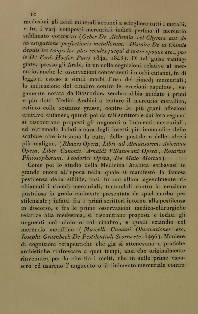IO medesimi gli acidi minerali acconci a sciogliere tutti 1 metalli, e fra i varj composti mercuriali indicò perfino il mercurio sublimato conosivo ( Geber De Alchemici vel Chymici aut de investigatione perfectionis metallorum. Histoire De la Chimie depuis les temps les plus reculés jusqu* a notre epoque etc., par le D: FercL Hoefer, Paris 1842, 1843 ). Di tal guisa vantag- giate, presso gli Arabi, in un colle cognizioni relative al mer- curio, anche le osservazioni concernenti i morbi cutanei, fu di leggieri esteso a simili morbi l’uso dei rimedj mercuriali; la indicazione del cinabro contro le eruzioni papulose, va- gamente notata da Dioscoride, sembra abbia guidato i primi e più dotti Medici Arabici a tentare il mercurio metallico, estinto colle sostanze grasse, contro le più gravi affezioni eruttive cutanee; quindi poi da tali scrittori e dai loro seguaci si riscontrano proposti gli unguenti o linimenti mercuriali, ed oltremodo lodati a cura degli insetti più immondi e delle scabbie che infestano la cute, delle pustole e delle ulceri più maligne. (Rhazes Opera^ Libri ad Almansorem. Avicenna Opera, Liber Canonis. Arnaldi Villanovani Opera, Rosarius Philosophorum. Teodorici Opera, De Malo Mortuo). Come poi lo studio della Medicina Arabica serbavasi in grande onore all’ epoca nella quale si manifestò la famosa pestilenza della sifìlide, così furono allora agevolmente ri- chiamati i rimedj mercuriali, tentandoli contro la eruzione pustulosa in grado eminente presentata da quel morbo pe- stilenziale ; infatti fra i primi scrittori intorno alla pestilenza in discorso, e fra le prime osservazioni medico-chirurgiche relative alla medesima, si riscontrano proposti e lodati gli unguenti col minio o col cinabro, e quelli eziandio col mercurio metallico ( Marcelli Cumani Observationes etc. Josephi Grùenbeck De Pestilentiali Scorra etc. 1496)* Maniere di cognizioni terapeutiche che già si attenevano a pratiche arabistiche rinfrescate a quei tempi, anzi che originalmente rinvenute; per lo che fra i molti, che in sulle prime espo- sero ed usarono l’unguento o il linimento mercuriale contro