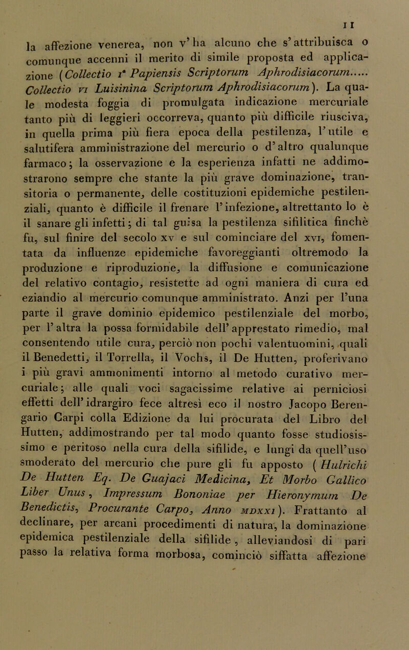 comunque accenni il merito di simile proposta ed applica- zione ( Collectio ia Papiensis Scriptorum Aphrodisiacorum Collectio vi Luisinina Scriptorum Aphrodisiacorum). La qua- le modesta foggia di promulgata indicazione mercuriale tanto più di leggieri occorreva, quanto più difficile riusciva, in quella prima più fiera epoca della pestilenza, Futile e salutifera amministrazione del mercurio o d’altro qualunque farmaco; la osservazione e la esperienza infatti ne addimo- strarono sempre che stante la più grave dominazione, tran- sitoria o permanente, delle costituzioni epidemiche pestilen- ziali., quanto è difficile il frenare l’infezione, altrettanto lo è il sanare gli infetti ; di tal guisa la pestilenza sifilitica finché fu, sul finire del secolo xv e sul cominciare del xvi, fomen- tata da influenze epidemiche favoreggianti oltremodo la produzione e riproduzione, la diffusione e comunicazione del relativo contagio, resistette ad ogni maniera di cura ed eziandio al mercurio comunque amministrato. Anzi per l’una parte il grave dominio epidemico pestilenziale del morbo, per 1’ altra la possa formidabile dell’ apprestato rimedio, mal consentendo utile cura, perciò non pochi valentuomini, quali il Benedetti, il Torrella, il Vochs, il De Hutten, proferivano i più gravi ammonimenti intorno al metodo curativo mer- curiale; alle quali voci sagacissime relative ai perniciosi effetti dell’idrargiro fece altresì eco il nostro Jacopo Beren- gario Carpi colla Edizione da lui procurata del Libro del Hutten, addimostrando per tal modo quanto fosse studiosis- simo e peritoso nella cura della sifilide, e lungi da quell’uso smoderato del mercurio che pure gli fu apposto ( Hulrichi De Hutten Eq. De Guajaci Medicina, Et Morbo Gallico Liber Unus, Impressum Bononiae per Hieronymum De Benedictis, Procurante Carpo, Anno mdxxi ). Frattanto al declinare, per arcani procedimenti di natura, la dominazione epidemica pestilenziale della sifilide, alleviandosi di pari passo la relativa forma morbosa, cominciò siffatta affezione